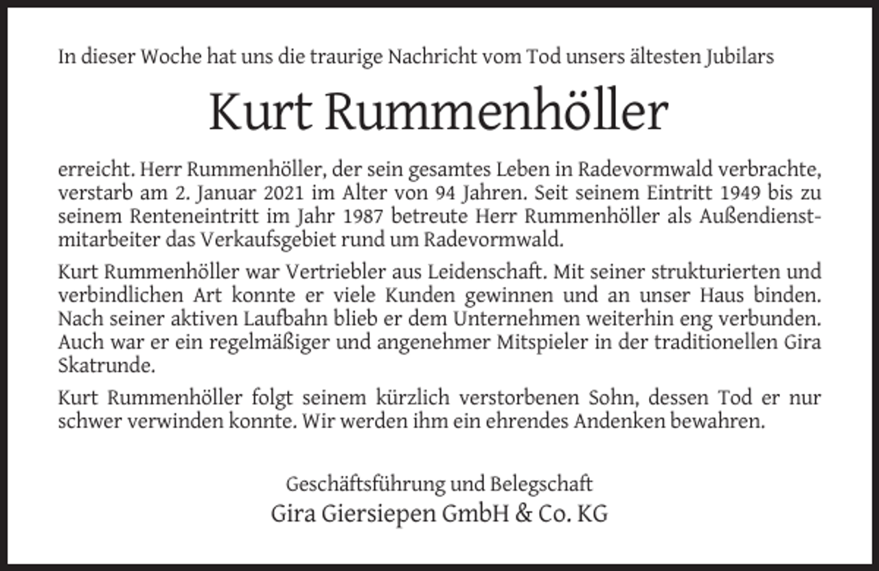 <p>In dieser Woche hat uns die traurige Nachricht vom Tod unsers ältesten Jubilars</p><p>Kurt Rummenhöller<br />erreicht. Herr Rummenhöller, der sein gesamtes Leben in Radevormwald verbrachte,<br />verstarb am 2. Januar 2021 im Alter von 94 Jahren. Seit seinem Eintritt 1949 bis zu<br />seinem Renteneintritt im Jahr 1987 betreute Herr Rummenhöller als Außendienstmitarbeiter das Verkaufsgebiet rund um Radevormwald.<br />Kurt Rummenhöller war Vertriebler aus Leidenschaft. Mit seiner strukturierten und<br />verbindlichen Art konnte er viele Kunden gewinnen und an unser Haus binden.<br />Nach seiner aktiven Laufbahn blieb er dem Unternehmen weiterhin eng verbunden.<br />Auch war er ein regelmäßiger und angenehmer Mitspieler in der traditionellen Gira<br />Skatrunde.<br />Kurt Rummenhöller folgt seinem kürzlich verstorbenen Sohn, dessen Tod er nur<br />schwer verwinden konnte. Wir werden ihm ein ehrendes Andenken bewahren.<br />Geschäftsführung und Belegschaft</p><p>Gira Giersiepen GmbH &amp; Co. KG</p>