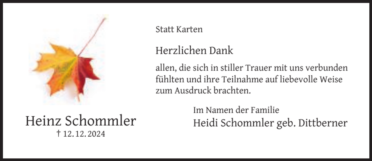 <p>Statt Karten</p><p>Herzlichen Dank<br />allen, die sich in stiller Trauer mit uns verbunden<br />fühlten und ihre Teilnahme auf liebevolle Weise<br />zum Ausdruck brachten.</p><p>Heinz Schommler<br />† 12. 12. 2024</p><p>Im Namen der Familie</p><p>Heidi Schommler geb. Dittberner</p>