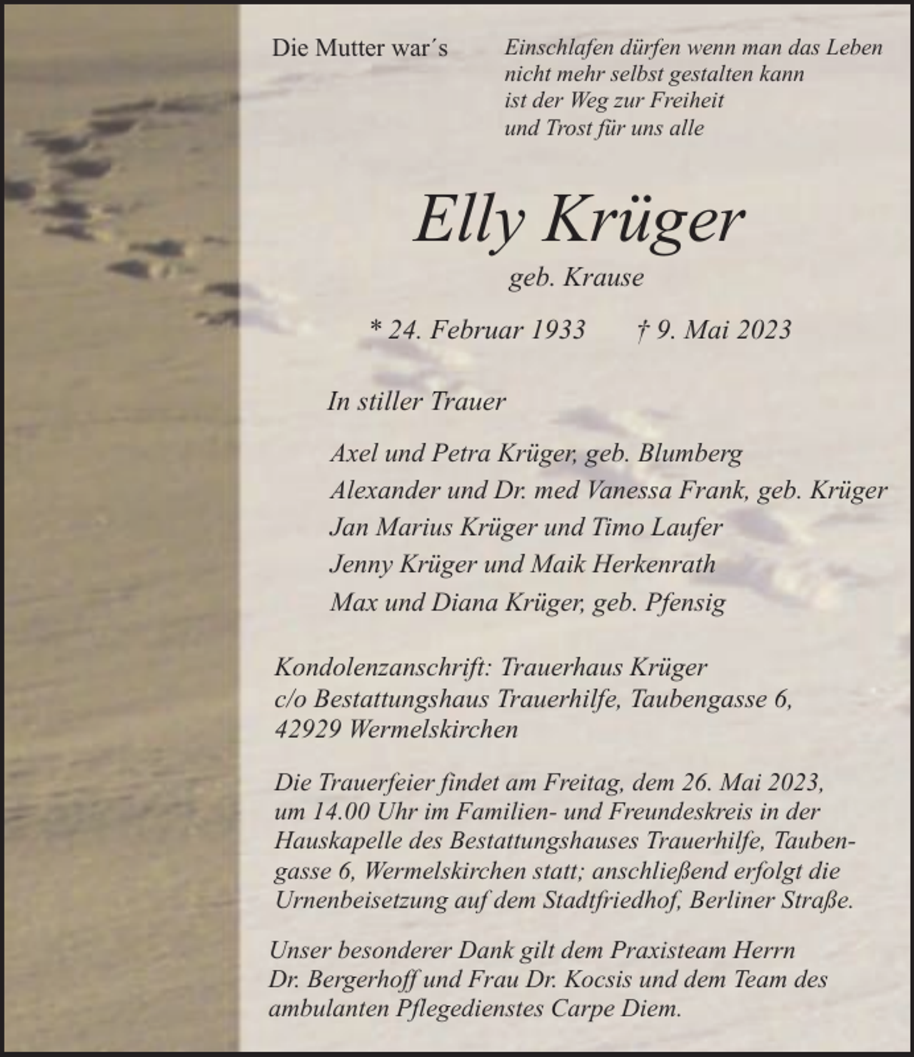 <p>Die Mutter war´s</p><p>Einschlafen dürfen wenn man das Leben<br />nicht mehr selbst gestalten kann<br />ist der Weg zur Freiheit<br />und Trost für uns alle</p><p>Elly Krüger<br />geb. Krause</p><p>* 24. Februar 1933</p><p>† 9. Mai 2023</p><p>In stiller Trauer<br />Axel und Petra Krüger, geb. Blumberg<br />Alexander und Dr. med Vanessa Frank, geb. Krüger<br />Jan Marius Krüger und Timo Laufer<br />Jenny Krüger und Maik Herkenrath<br />Max und Diana Krüger, geb. Pfensig<br />Kondolenzanschrift: Trauerhaus Krüger<br />c/o Bestattungshaus Trauerhilfe, Taubengasse 6,<br />42929 Wermelskirchen<br />Die Trauerfeier findet am Freitag, dem 26. Mai 2023,<br />um 14.00 Uhr im Familien- und Freundeskreis in der<br />Hauskapelle des Bestattungshauses Trauerhilfe, Taubengasse 6, Wermelskirchen statt; anschließend erfolgt die<br />Urnenbeisetzung auf dem Stadtfriedhof, Berliner Straße.<br />Unser besonderer Dank gilt dem Praxisteam Herrn<br />Dr. Bergerhoff und Frau Dr. Kocsis und dem Team des<br />ambulanten Pflegedienstes Carpe Diem.</p>