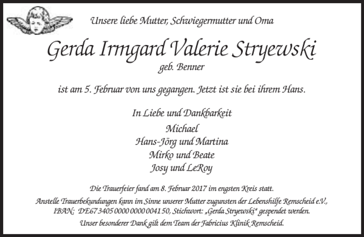 <p>Unsere liebe Mutter, Schwiegermutter und Oma</p><p>Gerda Irmgard Valerie Stryewski<br />geb. Benner</p><p>ist am 5. Februar von uns gegangen. Jetzt ist sie bei ihrem Hans.<br />In Liebe und Dankbarkeit<br />Michael<br />Hans-Jörg und Martina<br />Mirko und Beate<br />Josy und LeRoy<br />Die Trauerfeier fand am 8. Februar 2017 im engsten Kreis statt.<br />Anstelle Trauerbekundungen kann im Sinne unserer Mutter zugunsten der Lebenshilfe Remscheid e.V.,<br />IBAN: DE67 3405 0041 50, Stichwort: „Gerda Stryewski“ gespendet werden.<br />Unser besonderer Dank gilt dem Team der Fabricius Klinik Remscheid.</p>