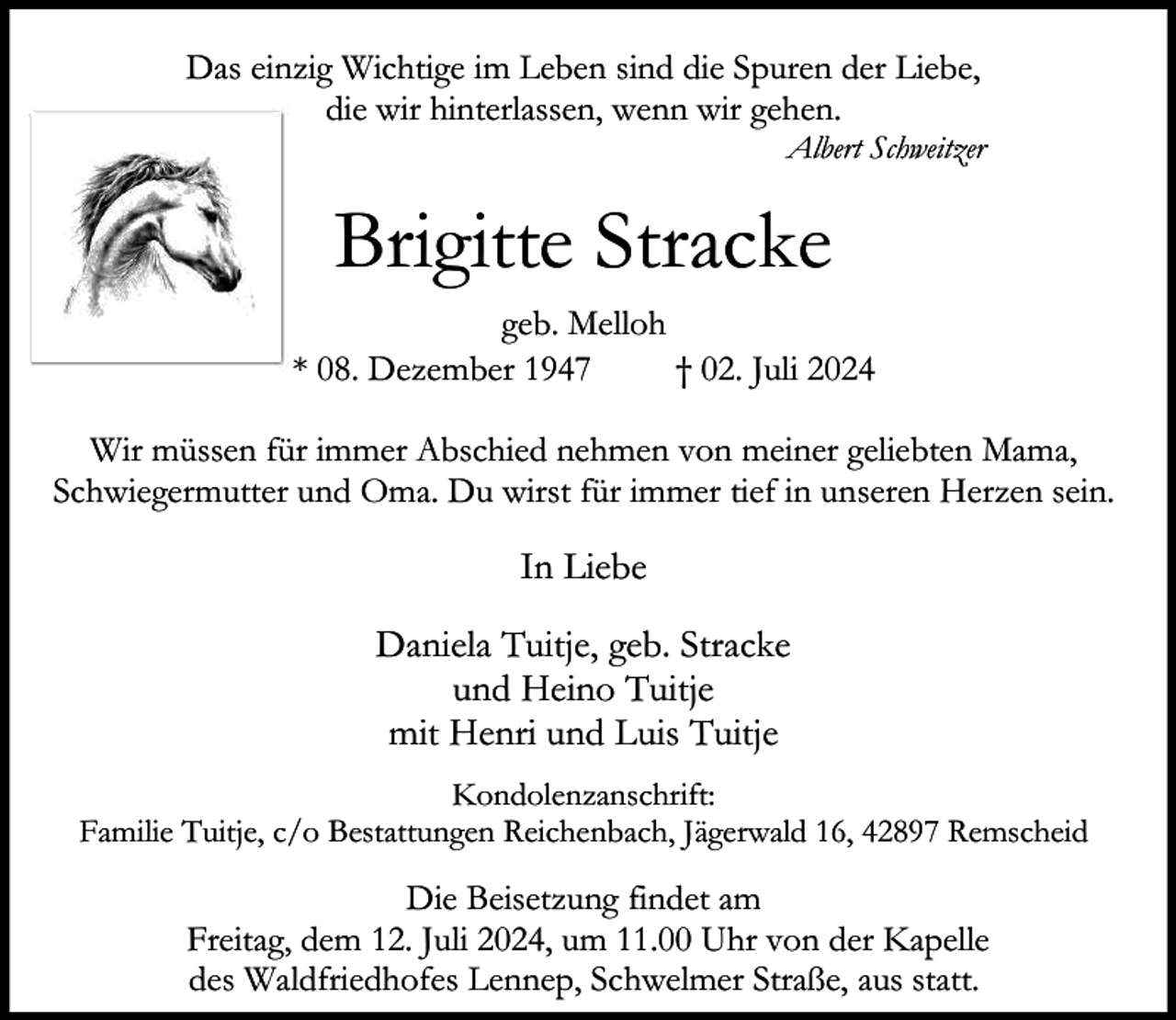 <p>Das einzig Wichtige im Leben sind die Spuren der Liebe,<br />die wir hinterlassen, wenn wir gehen.</p><p>Albert Schweitzer</p><p>Brigitte Stracke<br />geb. Melloh<br />* 08. Dezember 1947<br />† 02. Juli 2024<br />Wir müssen für immer Abschied nehmen von meiner geliebten Mama,<br />Schwiegermutter und Oma. Du wirst für immer tief in unseren Herzen sein.</p><p>In Liebe<br />Daniela Tuitje, geb. Stracke<br />und Heino Tuitje<br />mit Henri und Luis Tuitje<br />Kondolenzanschrift:<br />Familie Tuitje, c/o Bestattungen Reichenbach, Jägerwald 16, 42897 Remscheid</p><p>Die Beisetzung findet am<br />Freitag, dem 12. Juli 2024, um 11.00 Uhr von der Kapelle<br />des Waldfriedhofes Lennep, Schwelmer Straße, aus statt.</p>