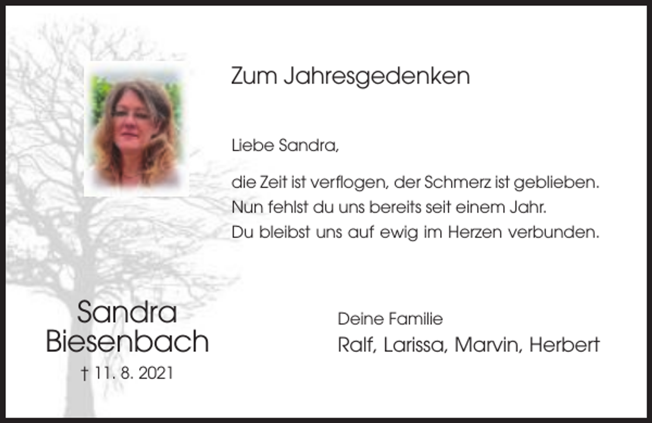 <p>Zum Jahresgedenken<br />Liebe Sandra,<br />die Zeit ist verflogen, der Schmerz ist geblieben.<br />Nun fehlst du uns bereits seit einem Jahr.<br />Du bleibst uns auf ewig im Herzen verbunden.</p><p>Sandra<br />Biesenbach<br />† 11. 8. 2021</p><p>Deine Familie</p><p>Ralf, Larissa, Marvin, Herbert</p>