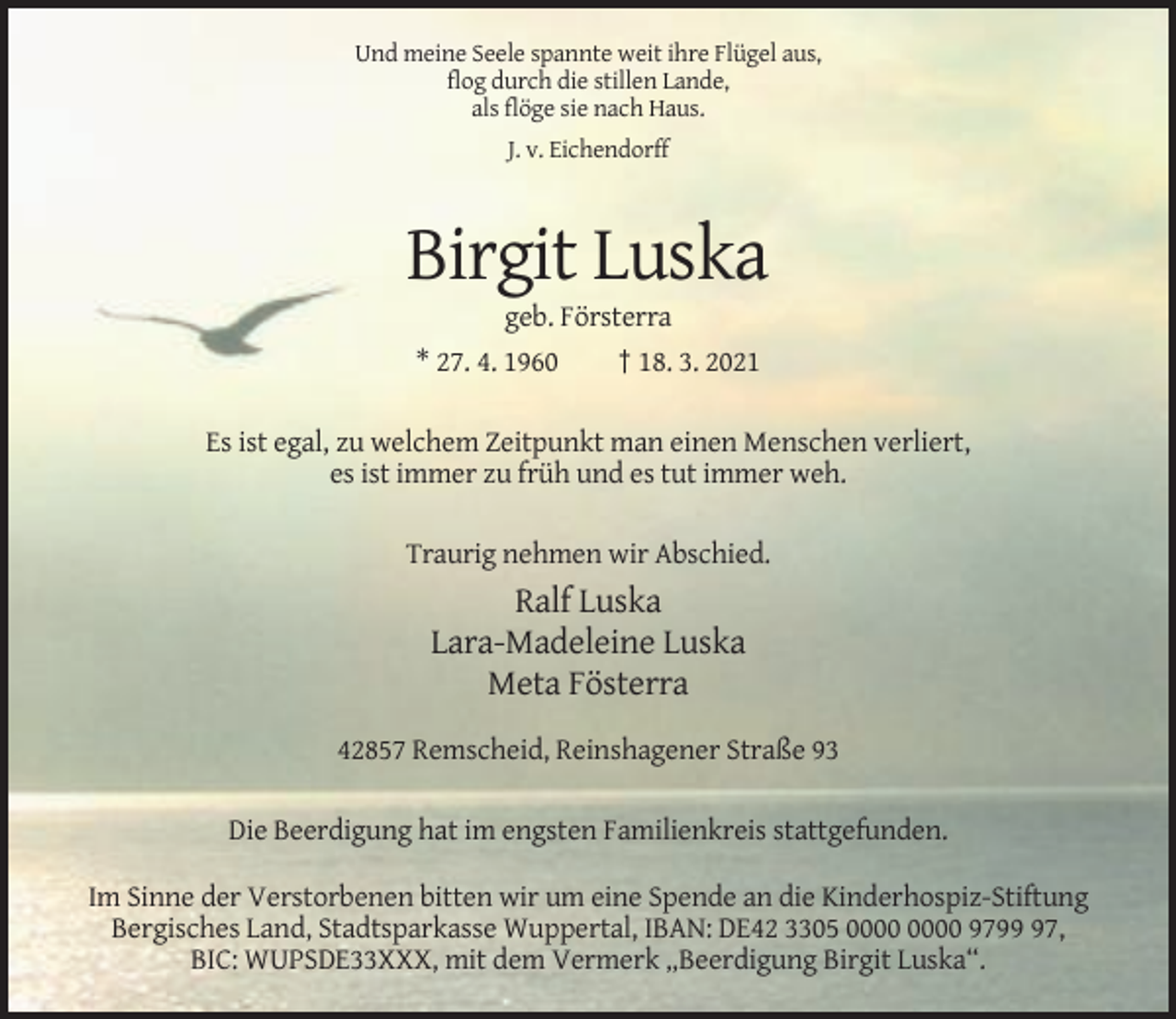 <p>Und meine Seele spannte weit ihre Flügel aus,<br />flog durch die stillen Lande,<br />als flöge sie nach Haus.<br />J. v. Eichendorff</p><p>Birgit Luska<br />geb. Försterra<br />* 27. 4. 1960<br />† 18. 3. 2021<br />Es ist egal, zu welchem Zeitpunkt man einen Menschen verliert,<br />es ist immer zu früh und es tut immer weh.<br />Traurig nehmen wir Abschied.</p><p>Ralf Luska<br />Lara-Madeleine Luska<br />Meta Fösterra<br />42857 Remscheid, Reinshagener Straße 93<br />Die Beerdigung hat im engsten Familienkreis stattgefunden.<br />Im Sinne der Verstorbenen bitten wir um eine Spende an die Kinderhospiz-Stiftung<br />Bergisches Land, Stadtsparkasse Wuppertal, IBAN: DE42 3305 9797,<br />BIC: WUPSDE33XXX, mit dem Vermerk „Beerdigung Birgit Luska“.</p>