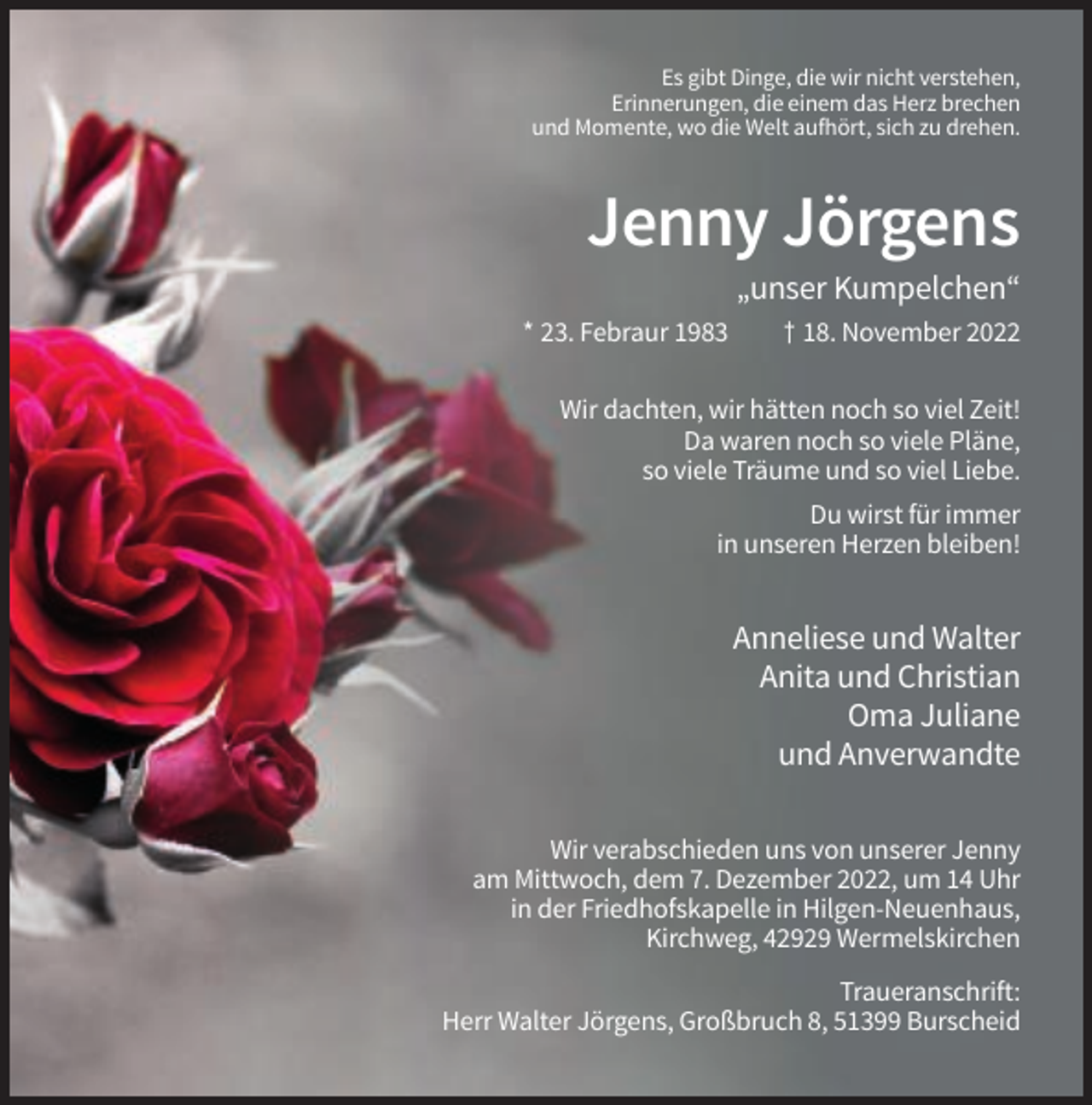 <p>Es gibt Dinge, die wir nicht verstehen,<br />Erinnerungen, die einem das Herz brechen<br />und Momente, wo die Welt aufhört, sich zu drehen.</p><p>Jenny Jörgens<br />„unser Kumpelchen“<br />* 23. Febraur 1983</p><p>† 18. November 2022</p><p>Wir dachten, wir hätten noch so viel Zeit!<br />Da waren noch so viele Pläne,<br />so viele Träume und so viel Liebe.<br />Du wirst für immer<br />in unseren Herzen bleiben!</p><p>Anneliese und Walter<br />Anita und Christian<br />Oma Juliane<br />und Anverwandte<br />Wir verabschieden uns von unserer Jenny<br />am Mittwoch, dem 7. Dezember 2022, um 14 Uhr<br />in der Friedhofskapelle in Hilgen-Neuenhaus,<br />Kirchweg, 42929 Wermelskirchen<br />Traueranschrift:<br />Herr Walter Jörgens, Großbruch 8, 51399 Burscheid</p>