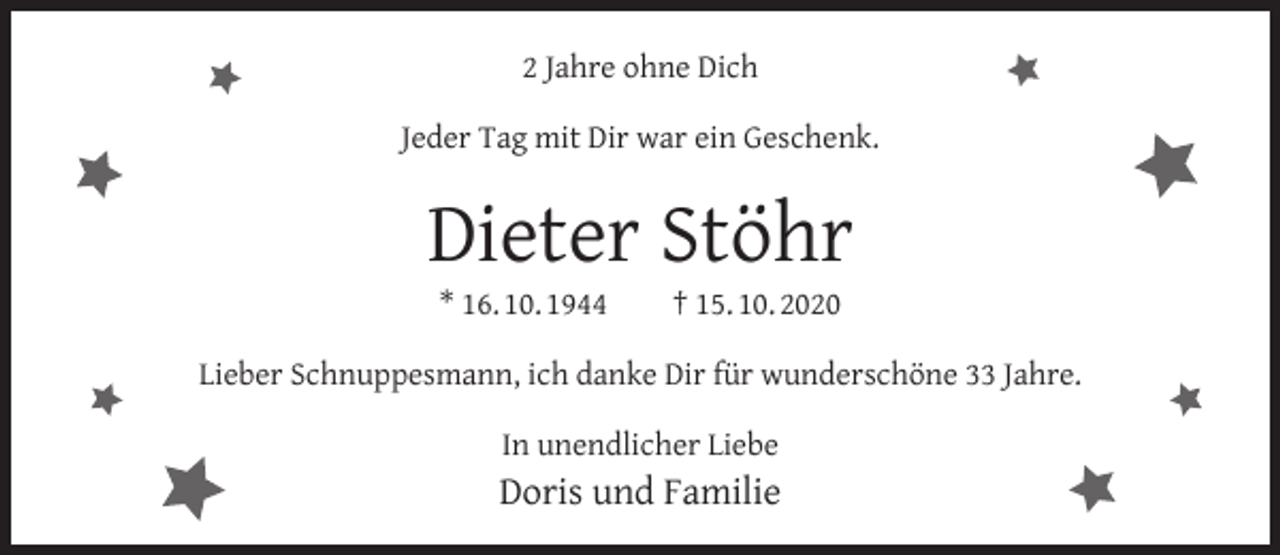 <p>2 Jahre ohne Dich<br />Jeder Tag mit Dir war ein Geschenk.</p><p>Dieter Stöhr<br />* 16. 10. 1944</p><p>† 15. 10. 2020</p><p>Lieber Schnuppesmann, ich danke Dir für wunderschöne 33 Jahre.<br />In unendlicher Liebe</p><p>Doris und Familie</p>