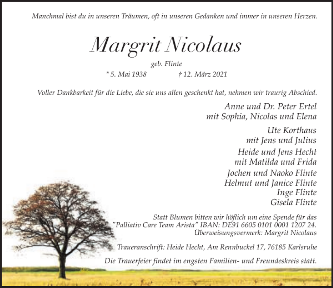 <p>Manchmal bist du in unseren Träumen, oft in unseren Gedanken und immer in unseren Herzen.</p><p>Margrit Nicolaus<br />* 5. Mai 1938</p><p>geb. Flinte<br />† 12. März 2021</p><p>Voller Dankbarkeit für die Liebe, die sie uns allen geschenkt hat, nehmen wir traurig Abschied.</p><p>Anne und Dr. Peter Ertel<br />mit Sophia, Nicolas und Elena<br />Ute Korthaus<br />mit Jens und Julius<br />Heide und Jens Hecht<br />mit Matilda und Frida<br />Jochen und Naoko Flinte<br />Helmut und Janice Flinte<br />Inge Flinte<br />Gisela Flinte<br />Statt Blumen bitten wir höflich um eine Spende für das<br />"Palliativ Care Team Arista" IBAN: DE91 6605 0101 000207 24.<br />Überweisungsvermerk: Margrit Nicolaus<br />Traueranschrift: Heide Hecht, Am Rennbuckel 17, 76185 Karlsruhe</p><p>Die Trauerfeier findet im engsten Familien- und Freundeskreis statt.</p>