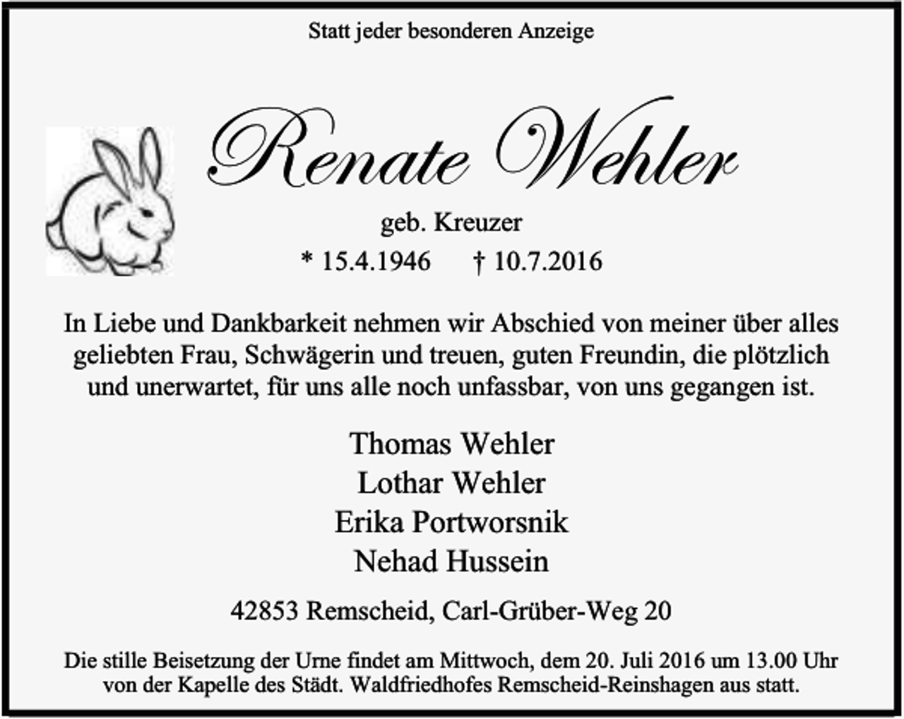 <p>Statt jeder besonderen Anzeige</p><p>Renate Wehler<br />geb. Kreuzer<br />* 15.4.1946 † 10.7.2016</p><p>In Liebe und Dankbarkeit nehmen wir Abschied von meiner über alles<br />geliebten Frau, Schwägerin und treuen, guten Freundin, die plötzlich<br />und unerwartet, für uns alle noch unfassbar, von uns gegangen ist.</p><p>Thomas Wehler<br />Lothar Wehler<br />Erika Portworsnik<br />Nehad Hussein<br />42853 Remscheid, Carl-Grüber-Weg 20<br />Die stille Beisetzung der Urne findet am Mittwoch, dem 20. Juli 2016 um 13.00 Uhr<br />von der Kapelle des Städt. Waldfriedhofes Remscheid-Reinshagen aus statt.</p>