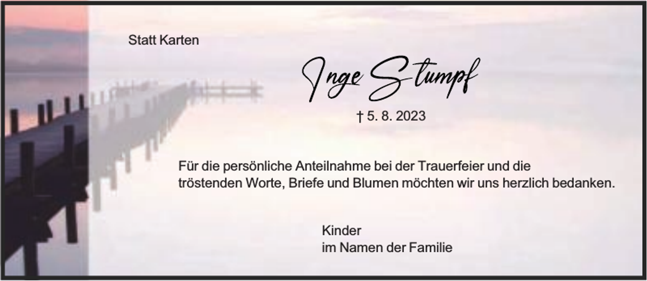 <p>Statt Karten</p><p>† 5. 8. 2023<br />Für die persönliche Anteilnahme bei der Trauerfeier und die<br />tröstenden Worte, Briefe und Blumen möchten wir uns herzlich bedanken.<br />Kinder<br />im Namen der Familie</p>