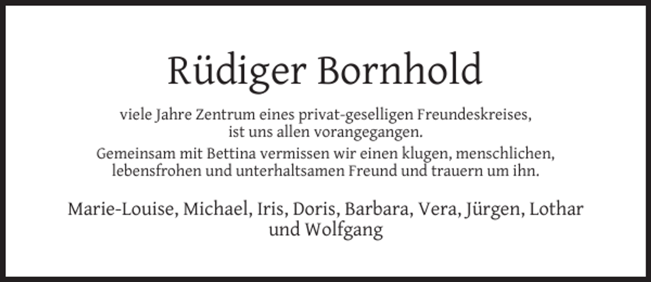 <p>Rüdiger Bornhold<br />viele Jahre Zentrum eines privat-geselligen Freundeskreises,<br />ist uns allen vorangegangen.<br />Gemeinsam mit Bettina vermissen wir einen klugen, menschlichen,<br />lebensfrohen und unterhaltsamen Freund und trauern um ihn.</p><p>Marie-Louise, Michael, Iris, Doris, Barbara, Vera, Jürgen, Lothar<br />und Wolfgang</p>