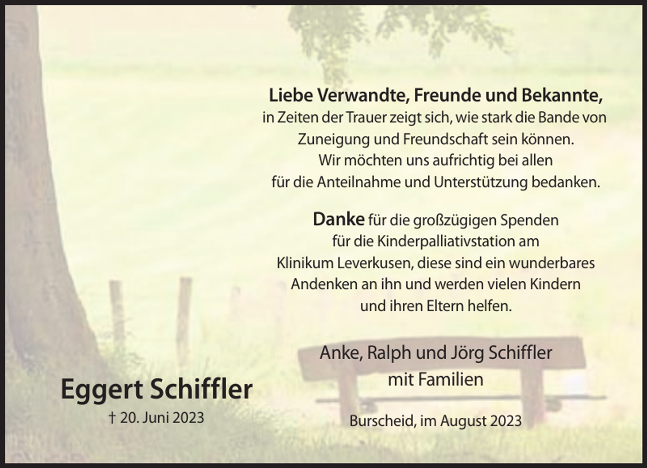 <p>Liebe Verwandte, Freunde und Bekannte,<br />in Zeiten der Trauer zeigt sich, wie stark die Bande von<br />Zuneigung und Freundschaft sein können.<br />Wir möchten uns aufrichtig bei allen<br />für die Anteilnahme und Unterstützung bedanken.</p><p>Danke für die großzügigen Spenden<br />für die Kinderpalliativstation am<br />Klinikum Leverkusen, diese sind ein wunderbares<br />Andenken an ihn und werden vielen Kindern<br />und ihren Eltern helfen.</p><p>Eggert Schiffler<br />† 20. Juni 2023</p><p>Anke, Ralph und Jörg Schiffler<br />mit Familien<br />Burscheid, im August 2023</p>