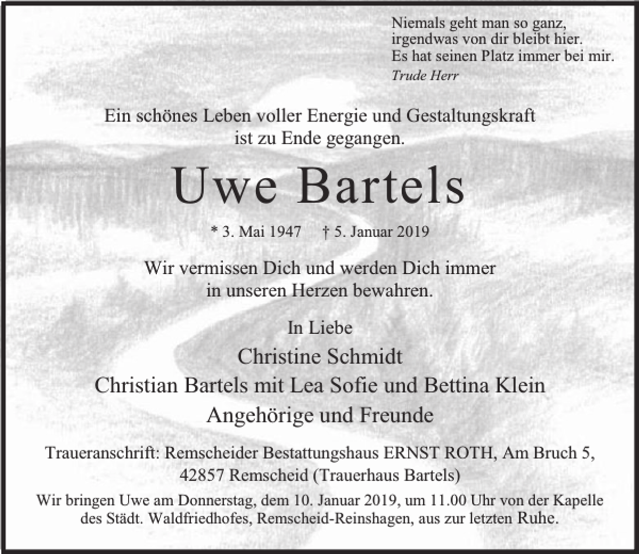 <p>Niemals geht man so ganz,<br />irgendwas von dir bleibt hier.<br />Es hat seinen Platz immer bei mir.<br />Trude Herr</p><p>Ein schönes Leben voller Energie und Gestaltungskraft<br />ist zu Ende gegangen.</p><p>Uwe Bartels<br />* 3. Mai 1947</p><p>† 5. Januar 2019</p><p>Wir vermissen Dich und werden Dich immer<br />in unseren Herzen bewahren.<br />In Liebe</p><p>Christine Schmidt<br />Christian Bartels mit Lea Sofie und Bettina Klein<br />Angehörige und Freunde<br />Traueranschrift: Remscheider Bestattungshaus ERNST ROTH, Am Bruch 5,<br />42857 Remscheid (Trauerhaus Bartels)<br />Wir bringen Uwe am Donnerstag, dem 10. Januar 2019, um 11.00 Uhr von der Kapelle<br />des Städt. Waldfriedhofes, Remscheid-Reinshagen, aus zur letzten Ruhe.</p>