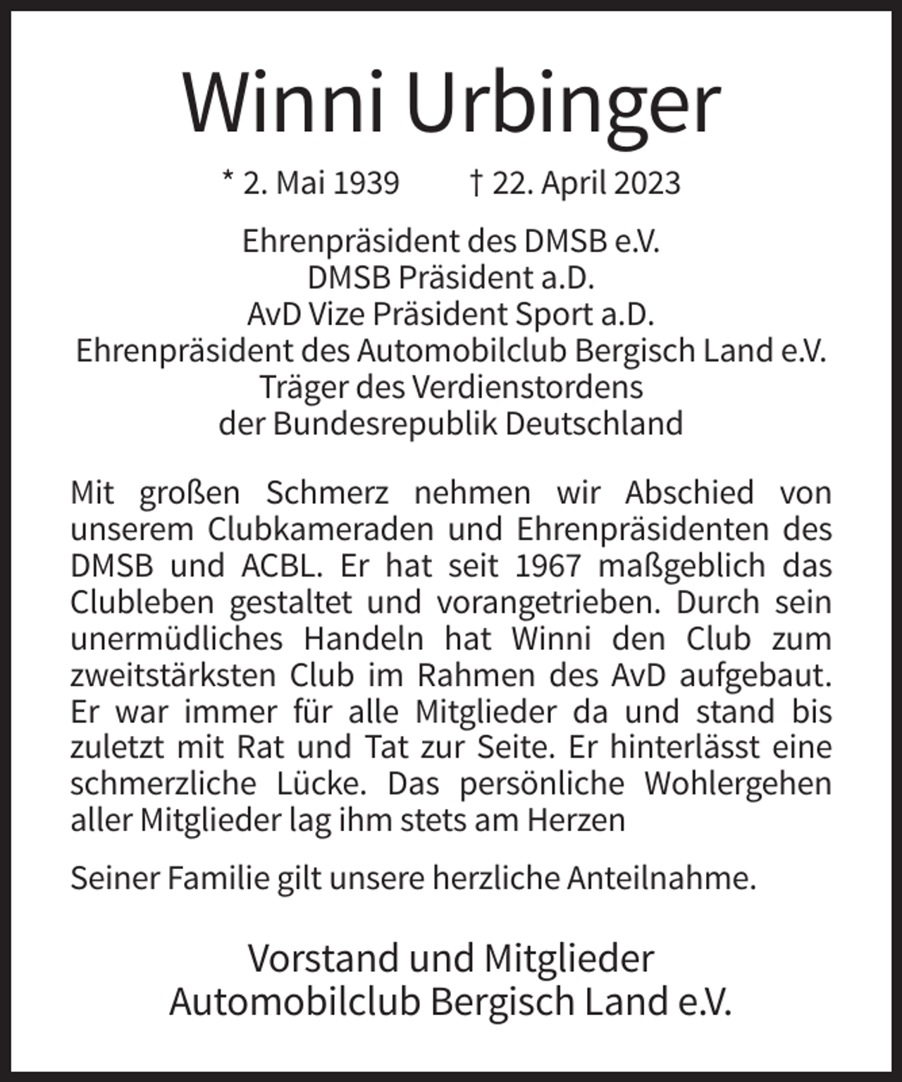 <p>Winni Urbinger<br />* 2. Mai 1939</p><p>† 22. April 2023</p><p>Ehrenpräsident des DMSB e.V.<br />DMSB Präsident a.D.<br />AvD Vize Präsident Sport a.D.<br />Ehrenpräsident des Automobilclub Bergisch Land e.V.<br />Träger des Verdienstordens<br />der Bundesrepublik Deutschland<br />Mit großen Schmerz nehmen wir Abschied von<br />unserem Clubkameraden und Ehrenpräsidenten des<br />DMSB und ACBL. Er hat seit 1967 maßgeblich das<br />Clubleben gestaltet und vorangetrieben. Durch sein<br />unermüdliches Handeln hat Winni den Club zum<br />zweitstärksten Club im Rahmen des AvD aufgebaut.<br />Er war immer für alle Mitglieder da und stand bis<br />zuletzt mit Rat und Tat zur Seite. Er hinterlässt eine<br />schmerzliche Lücke. Das persönliche Wohlergehen<br />aller Mitglieder lag ihm stets am Herzen<br />Seiner Familie gilt unsere herzliche Anteilnahme.</p><p>Vorstand und Mitglieder<br />Automobilclub Bergisch Land e.V.</p>