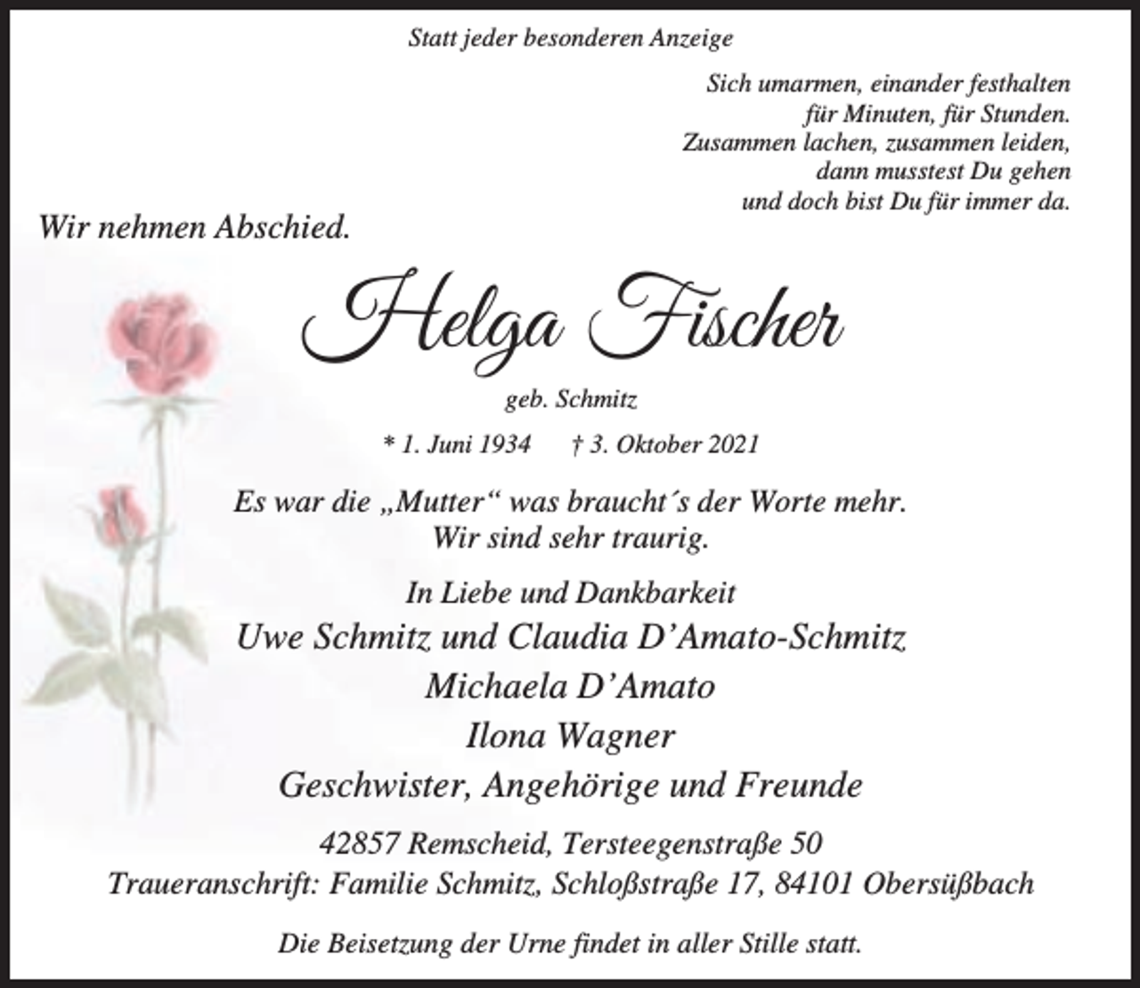<p>Statt jeder besonderen Anzeige<br />Sich umarmen, einander festhalten<br />für Minuten, für Stunden.<br />Zusammen lachen, zusammen leiden,<br />dann musstest Du gehen<br />und doch bist Du für immer da.</p><p>Wir nehmen Abschied.</p><p>Helga Fischer<br />geb. Schmitz<br />* 1. Juni 1934</p><p>† 3. Oktober 2021</p><p>Es war die „Mutter“ was braucht´s der Worte mehr.<br />Wir sind sehr traurig.<br />In Liebe und Dankbarkeit</p><p>Uwe Schmitz und Claudia D’Amato-Schmitz<br />Michaela D’Amato<br />Ilona Wagner<br />Geschwister, Angehörige und Freunde<br />42857 Remscheid, Tersteegenstraße 50<br />Traueranschrift: Familie Schmitz, Schloßstraße 17, 84101 Obersüßbach<br />Die Beisetzung der Urne findet in aller Stille statt.</p>