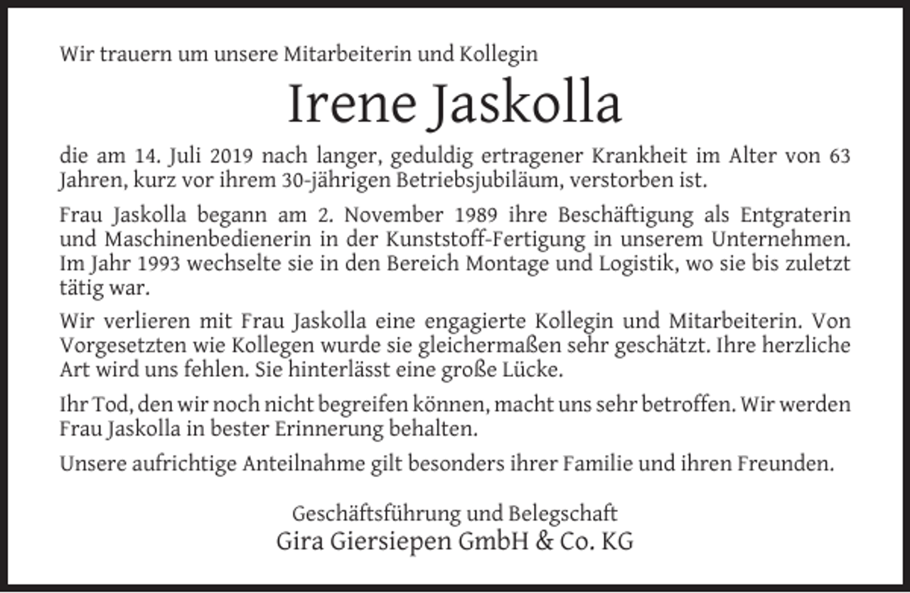 <p>Wir trauern um unsere Mitarbeiterin und Kollegin</p><p>Irene Jaskolla</p><p>die am 14. Juli 2019 nach langer, geduldig ertragener Krankheit im Alter von 63<br />Jahren, kurz vor ihrem 30-jährigen Betriebsjubiläum, verstorben ist.<br />Frau Jaskolla begann am 2. November 1989 ihre Beschäftigung als Entgraterin<br />und Maschinenbedienerin in der Kunststoff-Fertigung in unserem Unternehmen.<br />Im Jahr 1993 wechselte sie in den Bereich Montage und Logistik, wo sie bis zuletzt<br />tätig war.<br />Wir verlieren mit Frau Jaskolla eine engagierte Kollegin und Mitarbeiterin. Von<br />Vorgesetzten wie Kollegen wurde sie gleichermaßen sehr geschätzt. Ihre herzliche<br />Art wird uns fehlen. Sie hinterlässt eine große Lücke.<br />Ihr Tod, den wir noch nicht begreifen können, macht uns sehr betroffen. Wir werden<br />Frau Jaskolla in bester Erinnerung behalten.<br />Unsere aufrichtige Anteilnahme gilt besonders ihrer Familie und ihren Freunden.<br />Geschäftsführung und Belegschaft</p><p>Gira Giersiepen GmbH &amp; Co. KG</p>