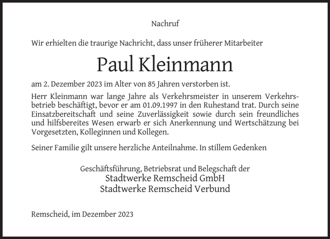 <p>Nachruf<br />Wir erhielten die traurige Nachricht, dass unser früherer Mitarbeiter</p><p>Paul Kleinmann<br />am 2. Dezember 2023 im Alter von 85 Jahren verstorben ist.<br />Herr Kleinmann war lange Jahre als Verkehrsmeister in unserem Verkehrsbetrieb beschäftigt, bevor er am 01.09.1997 in den Ruhestand trat. Durch seine<br />Einsatzbereitschaft und seine Zuverlässigkeit sowie durch sein freundliches<br />und hilfsbereites Wesen erwarb er sich Anerkennung und Wertschätzung bei<br />Vorgesetzten, Kolleginnen und Kollegen.<br />Seiner Familie gilt unsere herzliche Anteilnahme. In stillem Gedenken<br />Geschäftsführung, Betriebsrat und Belegschaft der</p><p>Stadtwerke Remscheid GmbH<br />Stadtwerke Remscheid Verbund<br />Remscheid, im Dezember 2023</p>
