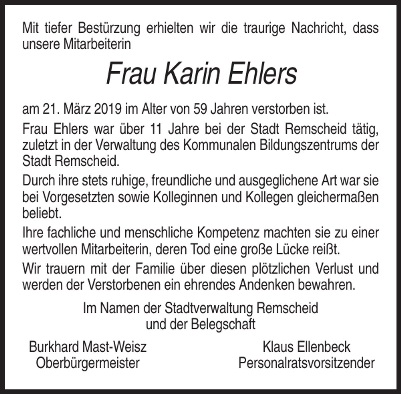 <p>Mit tiefer Bestürzung erhielten wir die traurige Nachricht, dass<br />unsere Mitarbeiterin</p><p>Frau Karin Ehlers<br />am 21. März 2019 im Alter von 59 Jahren verstorben ist.<br />Frau Ehlers war über 11 Jahre bei der Stadt Remscheid tätig,<br />zuletzt in der Verwaltung des Kommunalen Bildungszentrums der<br />Stadt Remscheid.<br />Durch ihre stets ruhige, freundliche und ausgeglichene Art war sie<br />bei Vorgesetzten sowie Kolleginnen und Kollegen gleichermaßen<br />beliebt.<br />Ihre fachliche und menschliche Kompetenz machten sie zu einer<br />wertvollen Mitarbeiterin, deren Tod eine große Lücke reißt.<br />Wir trauern mit der Familie über diesen plötzlichen Verlust und<br />werden der Verstorbenen ein ehrendes Andenken bewahren.<br />Im Namen der Stadtverwaltung Remscheid<br />und der Belegschaft<br />Burkhard Mast-Weisz<br />Klaus Ellenbeck<br />Oberbürgermeister<br />Personalratsvorsitzender</p>