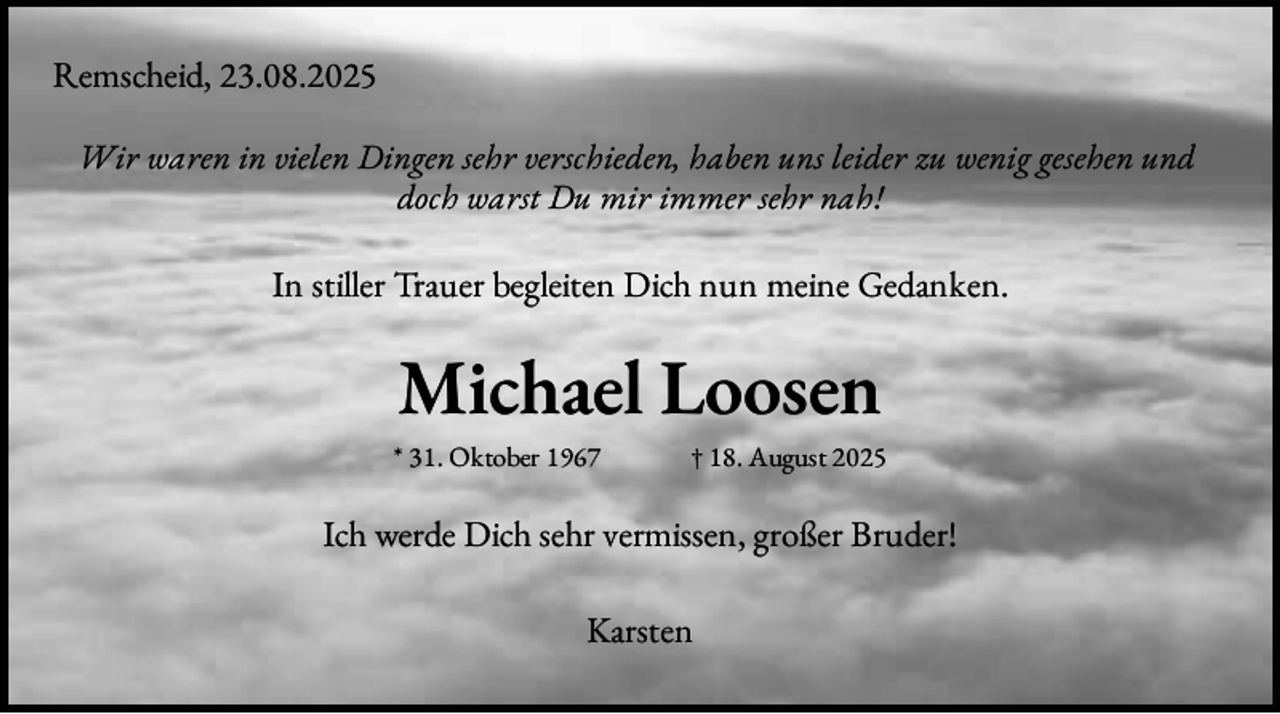 <p>Remscheid, 23.08.2025<br />Wir waren in vielen Dingen sehr verschieden, haben uns leider zu wenig gesehen und<br />doch warst Du mir immer sehr nah!</p><p>In stiller Trauer begleiten Dich nun meine Gedanken.</p><p>Michael Loosen<br />* 31. Oktober 1967</p><p>† 18. August 2025</p><p>Ich werde Dich sehr vermissen, großer Bruder!<br />Karsten</p>