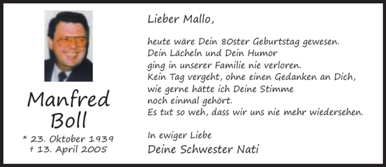 <p>Lieber Mallo,</p><p>Manfred<br />Boll</p><p>* 23. Oktober 1939<br />† 13. April 2005</p><p>heute wäre Dein 80ster Geburtstag gewesen.<br />Dein Lächeln und Dein Humor<br />ging in unserer Familie nie verloren.<br />Kein Tag vergeht, ohne einen Gedanken an Dich,<br />wie gerne hätte ich Deine Stimme<br />noch einmal gehört.<br />Es tut so weh, dass wir uns nie mehr wiedersehen.<br />In ewiger Liebe</p><p>Deine Schwester Nati</p>
