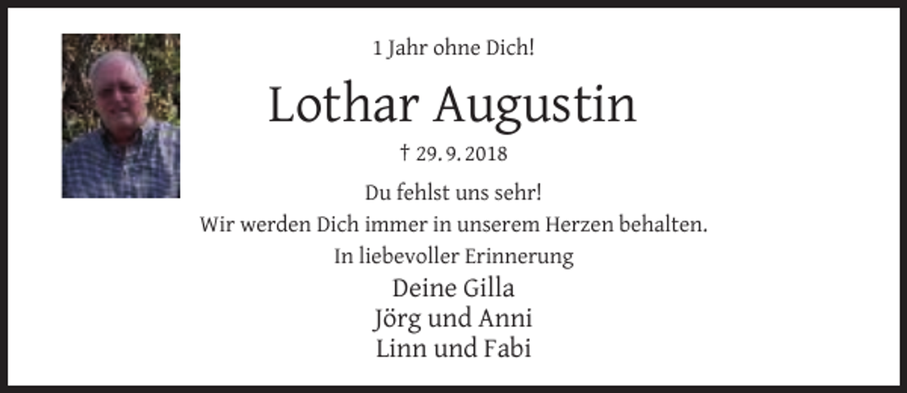 <p>1 Jahr ohne Dich!</p><p>Lothar Augustin<br />† 29. 9. 2018</p><p>Du fehlst uns sehr!<br />Wir werden Dich immer in unserem Herzen behalten.<br />In liebevoller Erinnerung</p><p>Deine Gilla<br />Jörg und Anni<br />Linn und Fabi</p>
