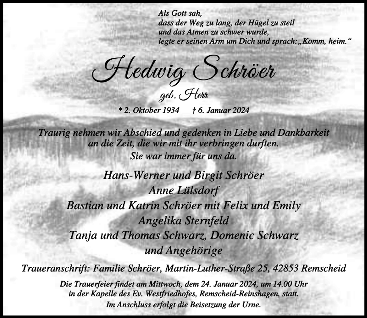 <p>Als Gott sah,<br />dass der Weg zu lang, der Hügel zu steil<br />und das Atmen zu schwer wurde,<br />legte er seinen Arm um Dich und sprach:„Komm, heim.“</p><p>Hedwig Schröer<br />geb. Herr</p><p>* 2. Oktober 1934</p><p>† 6. Januar 2024</p><p>Traurig nehmen wir Abschied und gedenken in Liebe und Dankbarkeit<br />an die Zeit, die wir mit ihr verbringen durften.<br />Sie war immer für uns da.</p><p>Hans-Werner und Birgit Schröer<br />Anne Lülsdorf<br />Bastian und Katrin Schröer mit Felix und Emily<br />Angelika Sternfeld<br />Tanja und Thomas Schwarz, Domenic Schwarz<br />und Angehörige<br />Traueranschrift: Familie Schröer, Martin-Luther-Straße 25, 42853 Remscheid<br />Die Trauerfeier findet am Mittwoch, dem 24. Januar 2024, um 14.00 Uhr<br />in der Kapelle des Ev. Westfriedhofes, Remscheid-Reinshagen, statt.<br />Im Anschluss erfolgt die Beisetzung der Urne.</p>