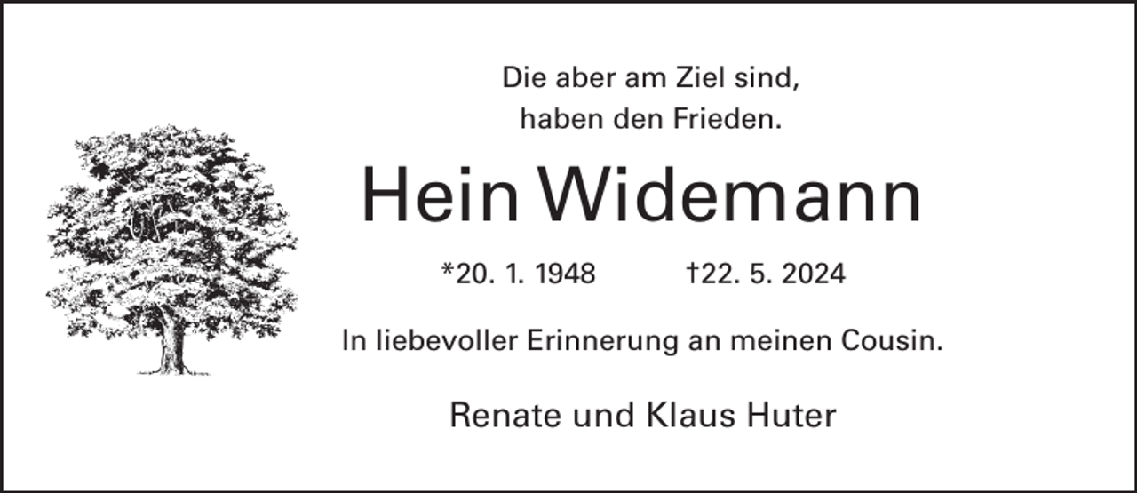 <p>Die aber am Ziel sind,<br />haben den Frieden.</p><p>Hein Widemann<br />*20. 1. 1948</p><p>†22. 5. 2024</p><p>In liebevoller Erinnerung an meinen Cousin.</p><p>Renate und Klaus Huter</p>