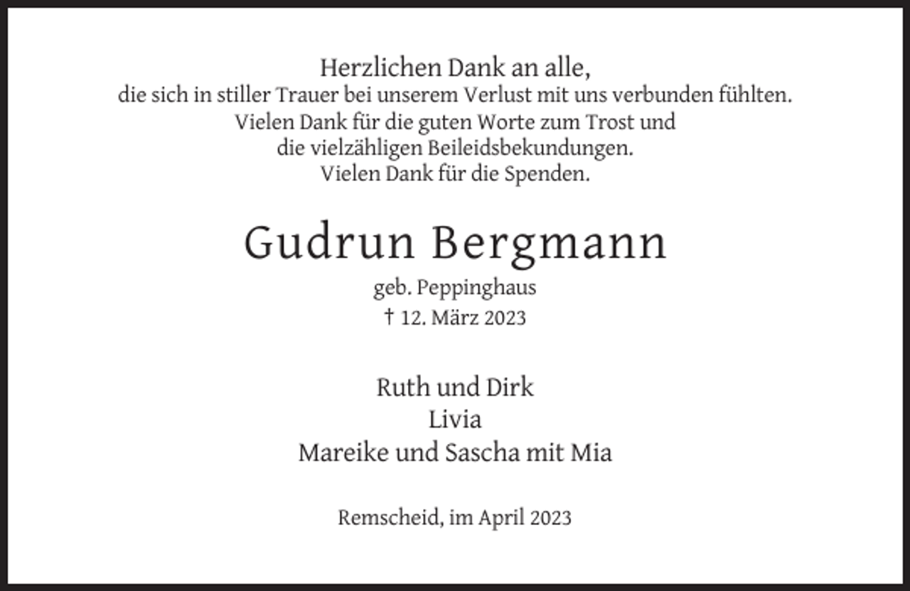<p>Herzlichen Dank an alle,<br />die sich in stiller Trauer bei unserem Verlust mit uns verbunden fühlten.<br />Vielen Dank für die guten Worte zum Trost und<br />die vielzähligen Beileidsbekundungen.<br />Vielen Dank für die Spenden.</p><p>Gudrun Bergmann<br />geb. Peppinghaus<br />† 12. März 2023</p><p>Ruth und Dirk<br />Livia<br />Mareike und Sascha mit Mia<br />Remscheid, im April 2023</p>