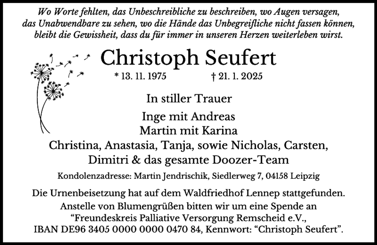 <p>Wo Worte fehlten, das Unbeschreibliche zu beschreiben, wo Augen versagen,<br />das Unabwendbare zu sehen, wo die Hände das Unbegreifliche nicht fassen können,<br />bleibt die Gewissheit, dass du für immer in unseren Herzen weiterleben wirst.</p><p>Christoph Seufert<br />* 13. 11. 1975</p><p>† 21. 1. 2025</p><p>In stiller Trauer<br />Inge mit Andreas<br />Martin mit Karina<br />Christina, Anastasia, Tanja, sowie Nicholas, Carsten,<br />Dimitri &amp; das gesamte Doozer-Team<br />Kondolenzadresse: Martin Jendrischik, Siedlerweg 7, 04158 Leipzig</p><p>Die Urnenbeisetzung hat auf dem Waldfriedhof Lennep stattgefunden.<br />Anstelle von Blumengrüßen bitten wir um eine Spende an<br />“Freundeskreis Palliative Versorgung Remscheid e.V.,<br />IBAN DE96 3405 0470 84, Kennwort: “Christoph Seufert”.</p>