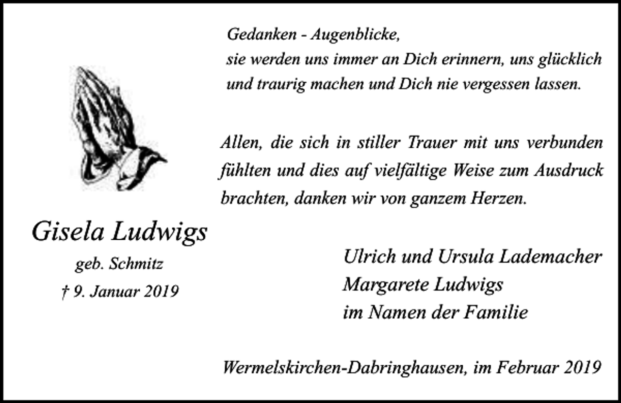 <p>Gedanken - Augenblicke,<br />sie werden uns immer an Dich erinnern, uns glücklich<br />und traurig machen und Dich nie vergessen lassen.</p><p>Allen, die sich in stiller Trauer mit uns verbunden<br />fühlten und dies auf vielfältige Weise zum Ausdruck<br />brachten, danken wir von ganzem Herzen.</p><p>Gisela Ludwigs<br />geb. Schmitz<br />† 9. Januar 2019</p><p>Ulrich und Ursula Lademacher<br />Margarete Ludwigs<br />im Namen der Familie<br />Wermelskirchen-Dabringhausen, im Februar 2019</p>