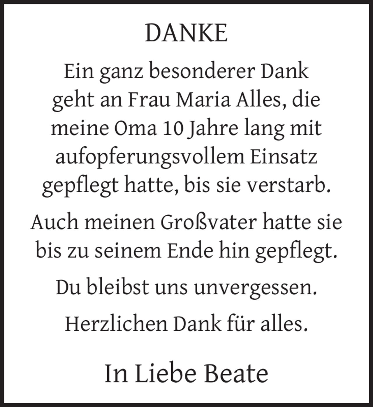 <p>DANKE<br />Ein ganz besonderer Dank<br />geht an Frau Maria Alles, die<br />meine Oma 10 Jahre lang mit<br />aufopferungsvollem Einsatz<br />gepﬂegt hatte, bis sie verstarb.<br />Auch meinen Großvater hatte sie<br />bis zu seinem Ende hin gepﬂegt.<br />Du bleibst uns unvergessen.<br />Herzlichen Dank für alles.</p><p>In Liebe Beate</p>