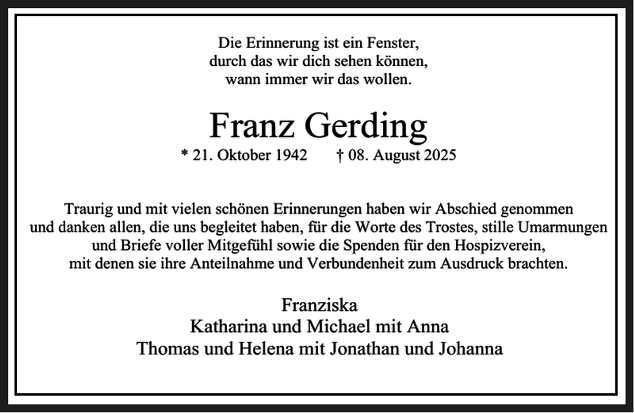 <p>Die Erinnerung ist ein Fenster,<br />durch das wir dich sehen können,<br />wann immer wir das wollen.</p><p>Franz Gerding</p><p>* 21. Oktober 1942</p><p>† 08. August 2025</p><p>Traurig und mit vielen schönen Erinnerungen haben wir Abschied genommen<br />und danken allen, die uns begleitet haben, für die Worte des Trostes, stille Umarmungen<br />und Briefe voller Mitgefühl sowie die Spenden für den Hospizverein,<br />mit denen sie ihre Anteilnahme und Verbundenheit zum Ausdruck brachten.</p><p>Franziska<br />Katharina und Michael mit Anna<br />Thomas und Helena mit Jonathan und Johanna</p>