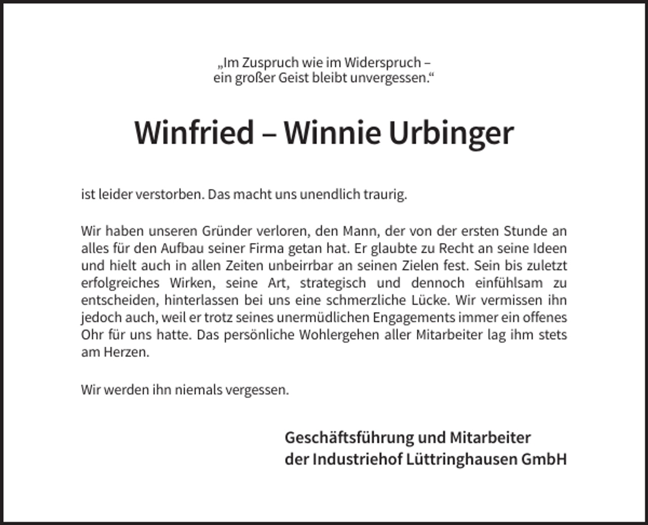 <p>„Im Zuspruch wie im Widerspruch –<br />ein großer Geist bleibt unvergessen.“</p><p>Winfried – Winnie Urbinger<br />ist leider verstorben. Das macht uns unendlich traurig.<br />Wir haben unseren Gründer verloren, den Mann, der von der ersten Stunde an<br />alles für den Aufbau seiner Firma getan hat. Er glaubte zu Recht an seine Ideen<br />und hielt auch in allen Zeiten unbeirrbar an seinen Zielen fest. Sein bis zuletzt<br />erfolgreiches Wirken, seine Art, strategisch und dennoch einfühlsam zu<br />entscheiden, hinterlassen bei uns eine schmerzliche Lücke. Wir vermissen ihn<br />jedoch auch, weil er trotz seines unermüdlichen Engagements immer ein offenes<br />Ohr für uns hatte. Das persönliche Wohlergehen aller Mitarbeiter lag ihm stets<br />am Herzen.<br />Wir werden ihn niemals vergessen.</p><p>Geschäftsführung und Mitarbeiter<br />der Industriehof Lüttringhausen GmbH</p>