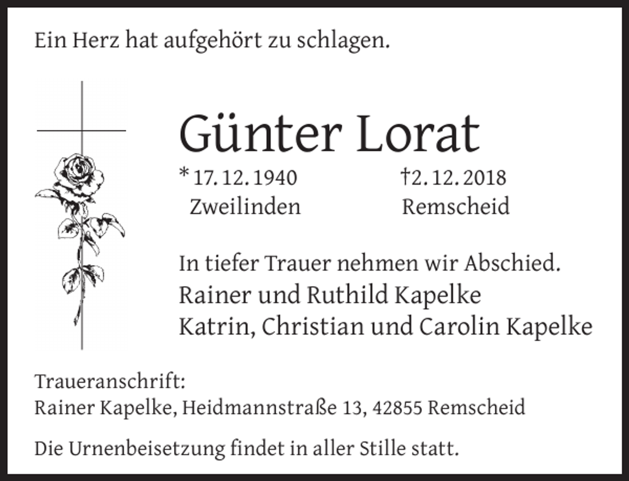 <p>Ein Herz hat aufgehört zu schlagen.</p><p>Günter Lorat</p><p>* 17. 12. 1940<br />Zweilinden</p><p>†2. 12. 2018<br />Remscheid</p><p>In tiefer Trauer nehmen wir Abschied.</p><p>Rainer und Ruthild Kapelke<br />Katrin, Christian und Carolin Kapelke</p><p>Traueranschrift:<br />Rainer Kapelke, Heidmannstraße 13, 42855 Remscheid<br />Die Urnenbeisetzung ﬁndet in aller Stille statt.</p>