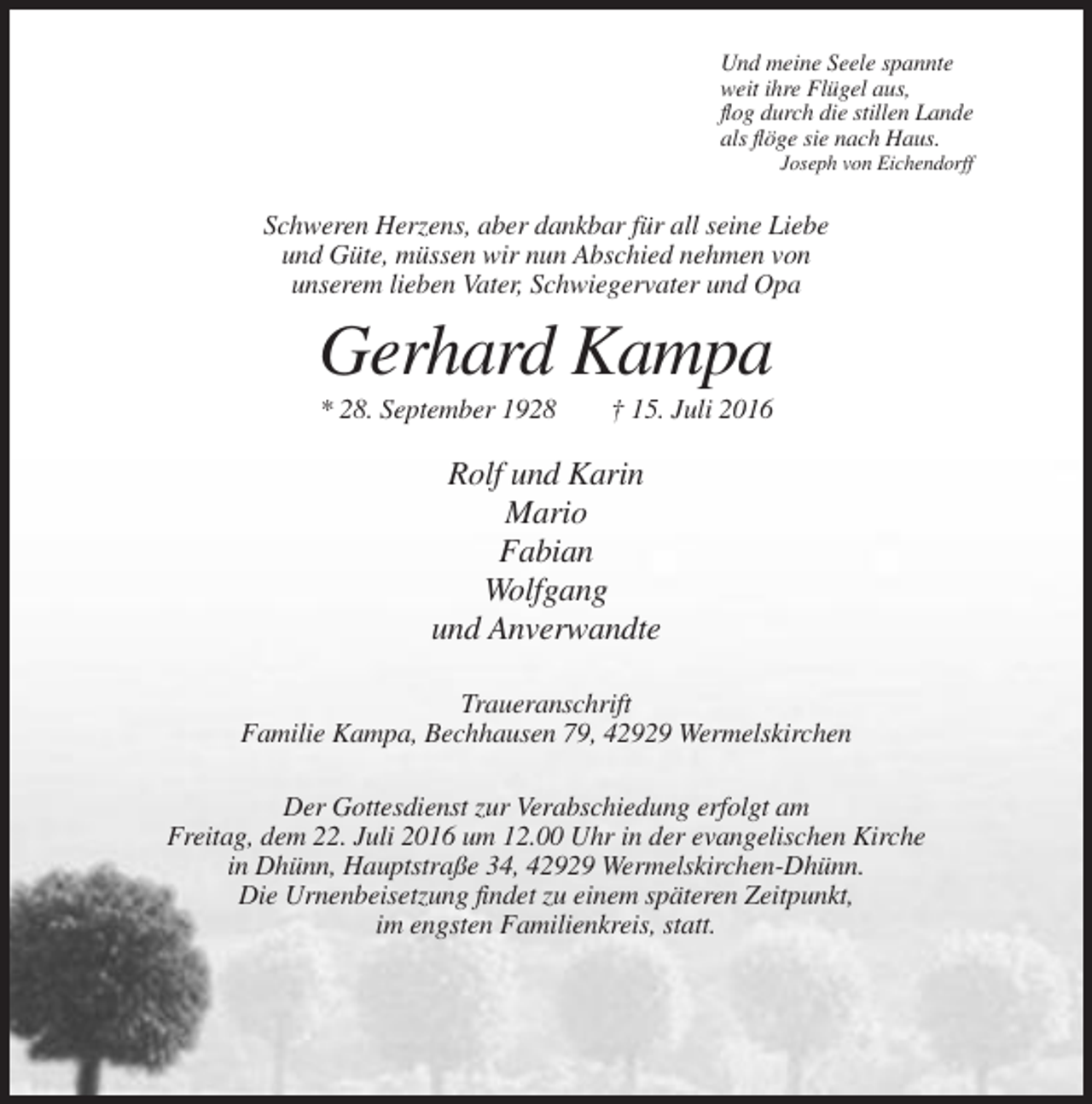 <p>Und meine Seele spannte<br />weit ihre Flügel aus,<br />flog durch die stillen Lande<br />als flöge sie nach Haus.<br />Joseph von Eichendorff</p><p>Schweren Herzens, aber dankbar für all seine Liebe<br />und Güte, müssen wir nun Abschied nehmen von<br />unserem lieben Vater, Schwiegervater und Opa</p><p>Gerhard Kampa<br />* 28. September 1928</p><p>† 15. Juli 2016</p><p>Rolf und Karin<br />Mario<br />Fabian<br />Wolfgang<br />und Anverwandte<br />Traueranschrift<br />Familie Kampa, Bechhausen 79, 42929 Wermelskirchen<br />Der Gottesdienst zur Verabschiedung erfolgt am<br />Freitag, dem 22. Juli 2016 um 12.00 Uhr in der evangelischen Kirche<br />in Dhünn, Hauptstraße 34, 42929 Wermelskirchen-Dhünn.<br />Die Urnenbeisetzung findet zu einem späteren Zeitpunkt,<br />im engsten Familienkreis, statt.</p>