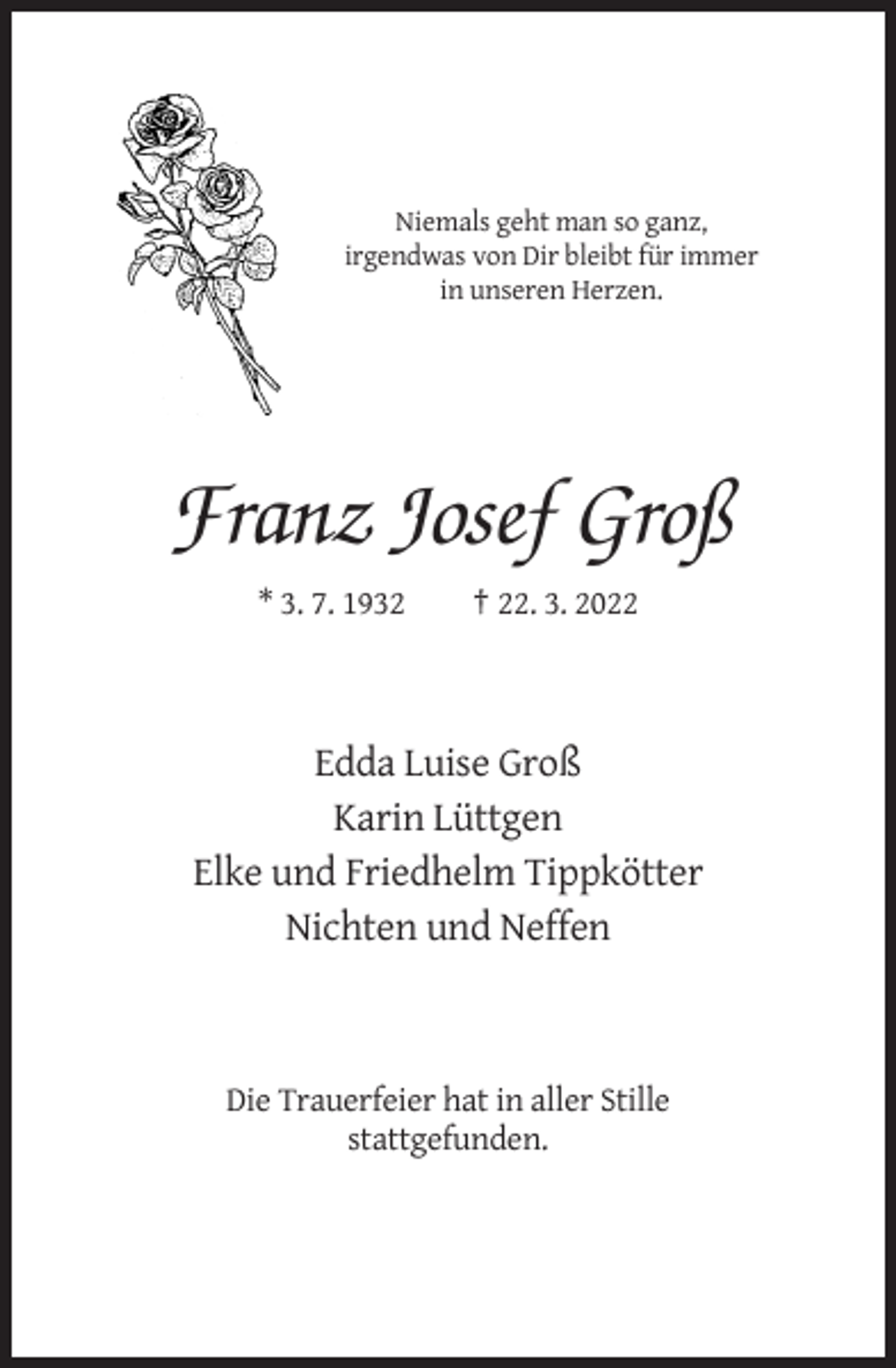 <p>Niemals geht man so ganz,<br />irgendwas von Dir bleibt für immer<br />in unseren Herzen.</p><p>Franz Josef Groß<br />* 3. 7. 1932</p><p>† 22. 3. 2022</p><p>Edda Luise Groß<br />Karin Lüttgen<br />Elke und Friedhelm Tippkötter<br />Nichten und Neffen</p><p>Die Trauerfeier hat in aller Stille<br />stattgefunden.</p>