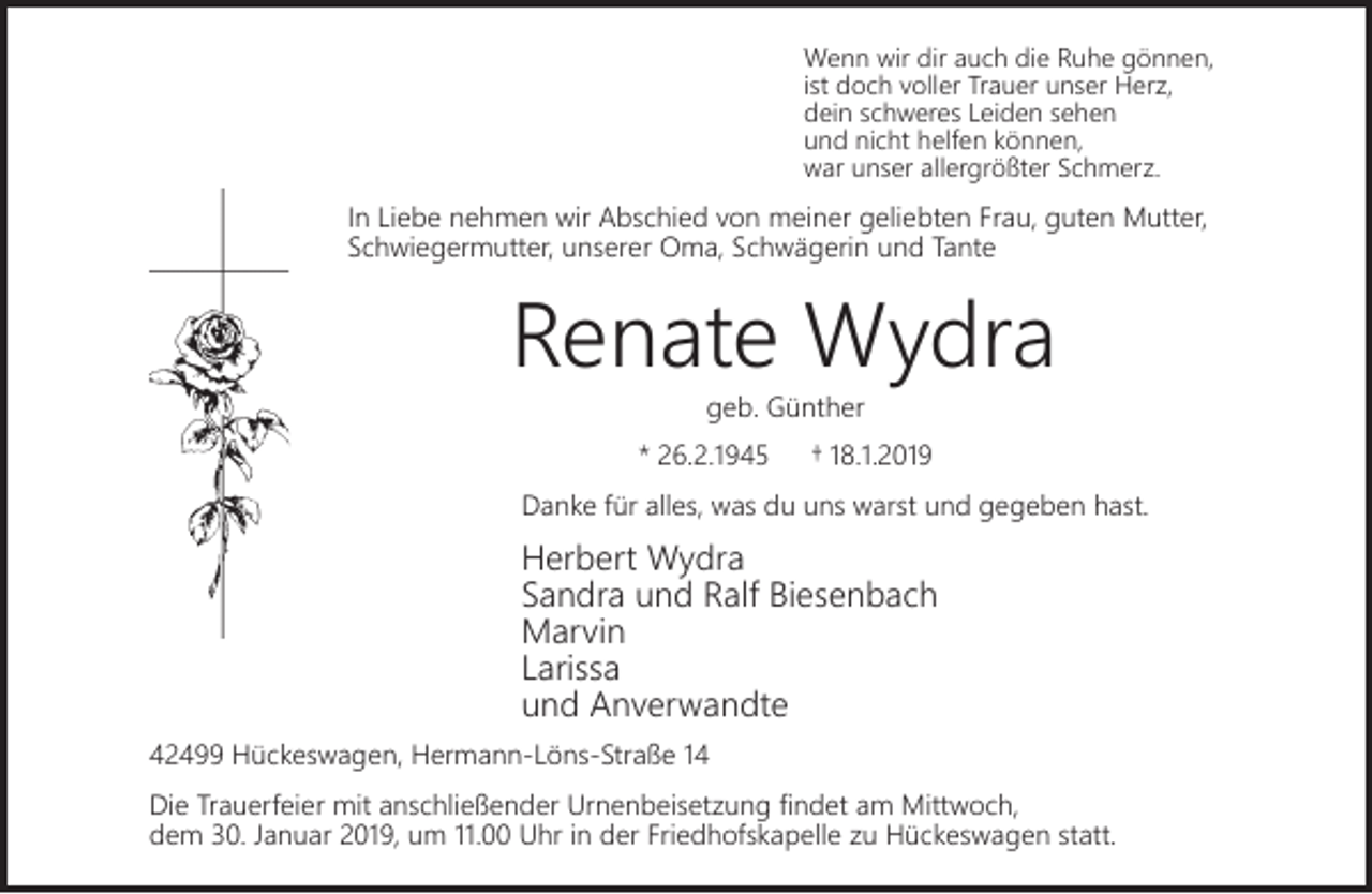 <p>Wenn wir dir auch die Ruhe gönnen,<br />ist doch voller Trauer unser Herz,<br />dein schweres Leiden sehen<br />und nicht helfen können,<br />war unser allergrößter Schmerz.</p><p>In Liebe nehmen wir Abschied von meiner geliebten Frau, guten Mutter,<br />Schwiegermutter, unserer Oma, Schwägerin und Tante</p><p>Renate Wydra<br />geb. Günther</p><p>* 26.2.1945</p><p>† 18.1.2019</p><p>Danke für alles, was du uns warst und gegeben hast.</p><p>Herbert Wydra<br />Sandra und Ralf Biesenbach<br />Marvin<br />Larissa<br />und Anverwandte<br />42499 Hückeswagen, Hermann-Löns-Straße 14<br />Die Trauerfeier mit anschließender Urnenbeisetzung ﬁndet am Mittwoch,<br />dem 30. Januar 2019, um 11.00 Uhr in der Friedhofskapelle zu Hückeswagen statt.</p>