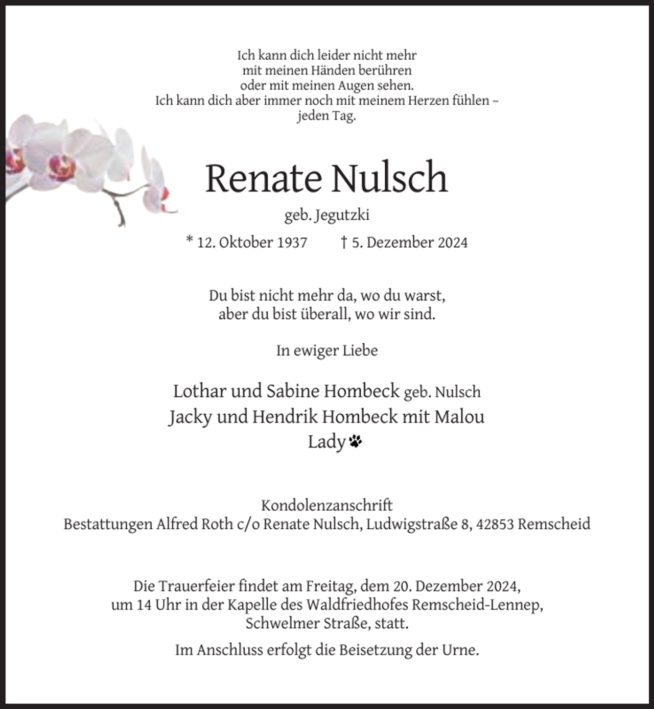 <p>Ich kann dich leider nicht mehr<br />mit meinen Händen berühren<br />oder mit meinen Augen sehen.<br />Ich kann dich aber immer noch mit meinem Herzen fühlen –<br />jeden Tag.</p><p>Renate Nulsch<br />geb. Jegutzki<br />* 12. Oktober 1937</p><p>† 5. Dezember 2024</p><p>Du bist nicht mehr da, wo du warst,<br />aber du bist überall, wo wir sind.<br />In ewiger Liebe</p><p>Lothar und Sabine Hombeck geb. Nulsch<br />Jacky und Hendrik Hombeck mit Malou<br />Lady</p><p>Kondolenzanschrift<br />Bestattungen Alfred Roth c/o Renate Nulsch, Ludwigstraße 8, 42853 Remscheid</p><p>Die Trauerfeier findet am Freitag, dem 20. Dezember 2024,<br />um 14 Uhr in der Kapelle des Waldfriedhofes Remscheid-Lennep,<br />Schwelmer Straße, statt.<br />Im Anschluss erfolgt die Beisetzung der Urne.</p>