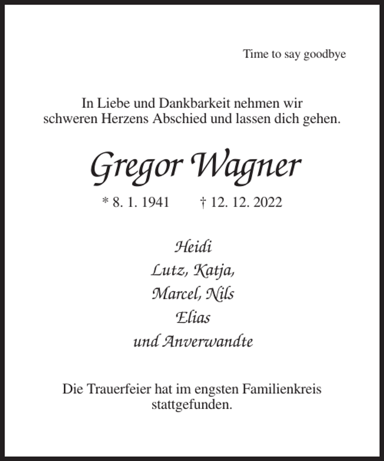 <p>Time to say goodbye</p><p>In Liebe und Dankbarkeit nehmen wir<br />schweren Herzens Abschied und lassen dich gehen.</p><p>Gregor Wagner<br />* 8. 1. 1941</p><p>† 12. 12. 2022</p><p>Heidi<br />Lutz, Katja,<br />Marcel, Nils<br />Elias<br />und Anverwandte<br />Die Trauerfeier hat im engsten Familienkreis<br />stattgefunden.</p>