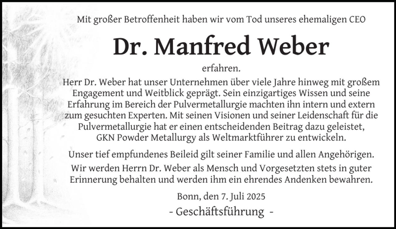 <p>Mit großer Betroffenheit haben wir vom Tod unseres ehemaligen CEO</p>
<p>Dr. Manfred Weber</p>
<p>erfahren.<br />Herr Dr. Weber hat unser Unternehmen über viele Jahre hinweg mit großem<br />Engagement und Weitblick geprägt. Sein einzigartiges Wissen und seine<br />Erfahrung im Bereich der Pulvermetallurgie machten ihn intern und extern<br />zum gesuchten Experten. Mit seinen Visionen und seiner Leidenschaft für die<br />Pulvermetallurgie hat er einen entscheidenden Beitrag dazu geleistet,<br />GKN Powder Metallurgy als Weltmarktführer zu entwickeln.<br />Unser tief empfundenes Beileid gilt seiner Familie und allen Angehörigen.<br />Wir werden Herrn Dr. Weber als Mensch und Vorgesetzten stets in guter<br />Erinnerung behalten und werden ihm ein ehrendes Andenken bewahren.<br />Bonn, den 7. Juli 2025</p>
<p>- Geschäftsführung -</p>