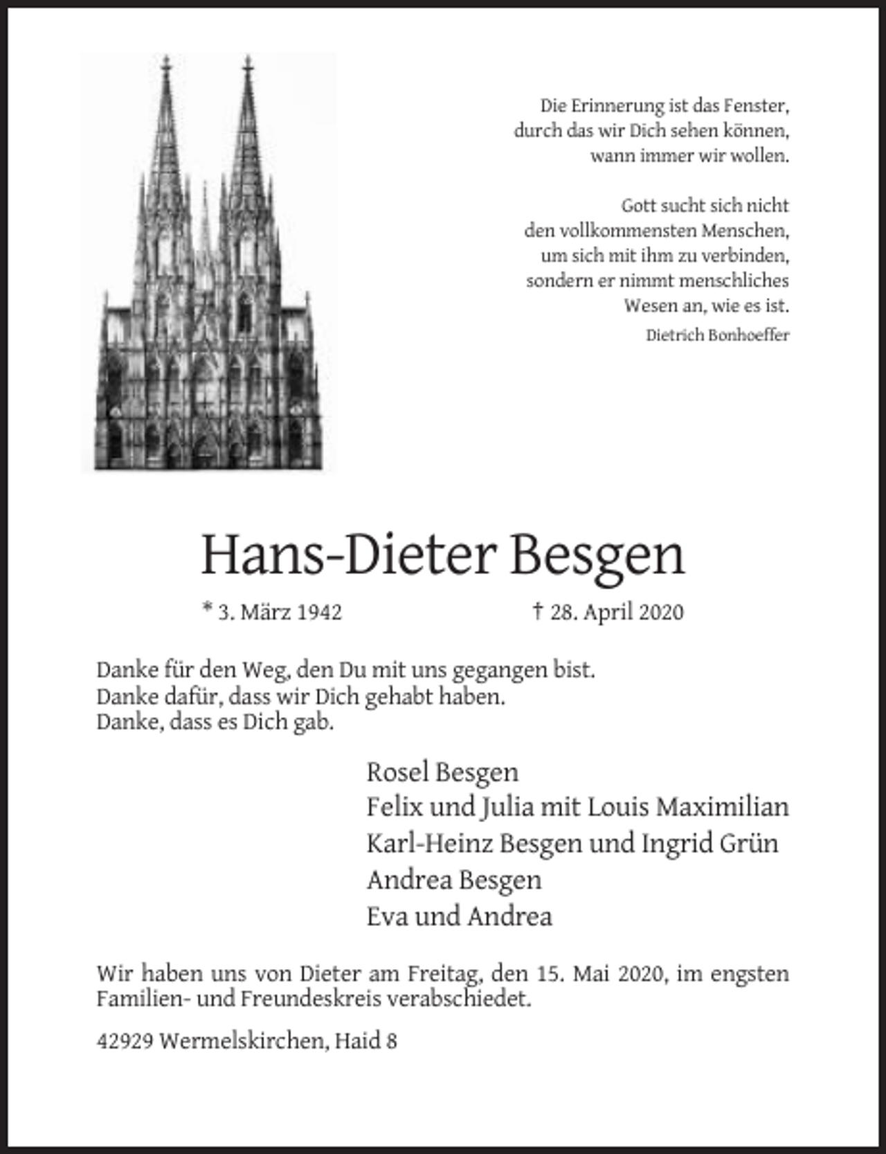 <p>Die Erinnerung ist das Fenster,<br />durch das wir Dich sehen können,<br />wann immer wir wollen.<br />Gott sucht sich nicht<br />den vollkommensten Menschen,<br />um sich mit ihm zu verbinden,<br />sondern er nimmt menschliches<br />Wesen an, wie es ist.<br />Dietrich Bonhoeffer</p><p>Hans-Dieter Besgen<br />* 3. März 1942</p><p>† 28. April 2020</p><p>Danke für den Weg, den Du mit uns gegangen bist.<br />Danke dafür, dass wir Dich gehabt haben.<br />Danke, dass es Dich gab.</p><p>Rosel Besgen<br />Felix und Julia mit Louis Maximilian<br />Karl-Heinz Besgen und Ingrid Grün<br />Andrea Besgen<br />Eva und Andrea<br />Wir haben uns von Dieter am Freitag, den 15. Mai 2020, im engsten<br />Familien- und Freundeskreis verabschiedet.<br />42929 Wermelskirchen, Haid 8</p>