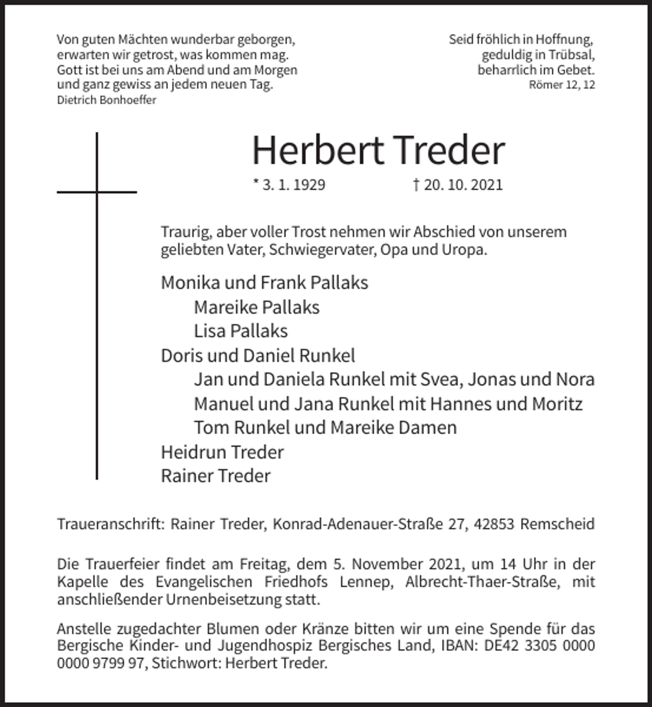 <p>Von guten Mächten wunderbar geborgen,<br />erwarten wir getrost, was kommen mag.<br />Gott ist bei uns am Abend und am Morgen<br />und ganz gewiss an jedem neuen Tag.</p><p>Seid fröhlich in Hoffnung,<br />geduldig in Trübsal,<br />beharrlich im Gebet.<br />Römer 12, 12</p><p>Dietrich Bonhoeffer</p><p>Herbert Treder<br />* 3. 1. 1929</p><p>† 20. 10. 2021</p><p>Traurig, aber voller Trost nehmen wir Abschied von unserem<br />geliebten Vater, Schwiegervater, Opa und Uropa.</p><p>Monika und Frank Pallaks<br />Mareike Pallaks<br />Lisa Pallaks<br />Doris und Daniel Runkel<br />Jan und Daniela Runkel mit Svea, Jonas und Nora<br />Manuel und Jana Runkel mit Hannes und Moritz<br />Tom Runkel und Mareike Damen<br />Heidrun Treder<br />Rainer Treder<br />Traueranschrift: Rainer Treder, Konrad-Adenauer-Straße 27, 42853 Remscheid<br />Die Trauerfeier findet am Freitag, dem 5. November 2021, um 14 Uhr in der<br />Kapelle des Evangelischen Friedhofs Lennep, Albrecht-Thaer-Straße, mit<br />anschließender Urnenbeisetzung statt.<br />Anstelle zugedachter Blumen oder Kränze bitten wir um eine Spende für das<br />Bergische Kinder- und Jugendhospiz Bergisches Land, IBAN: DE42 3305 9797, Stichwort: Herbert Treder.</p>