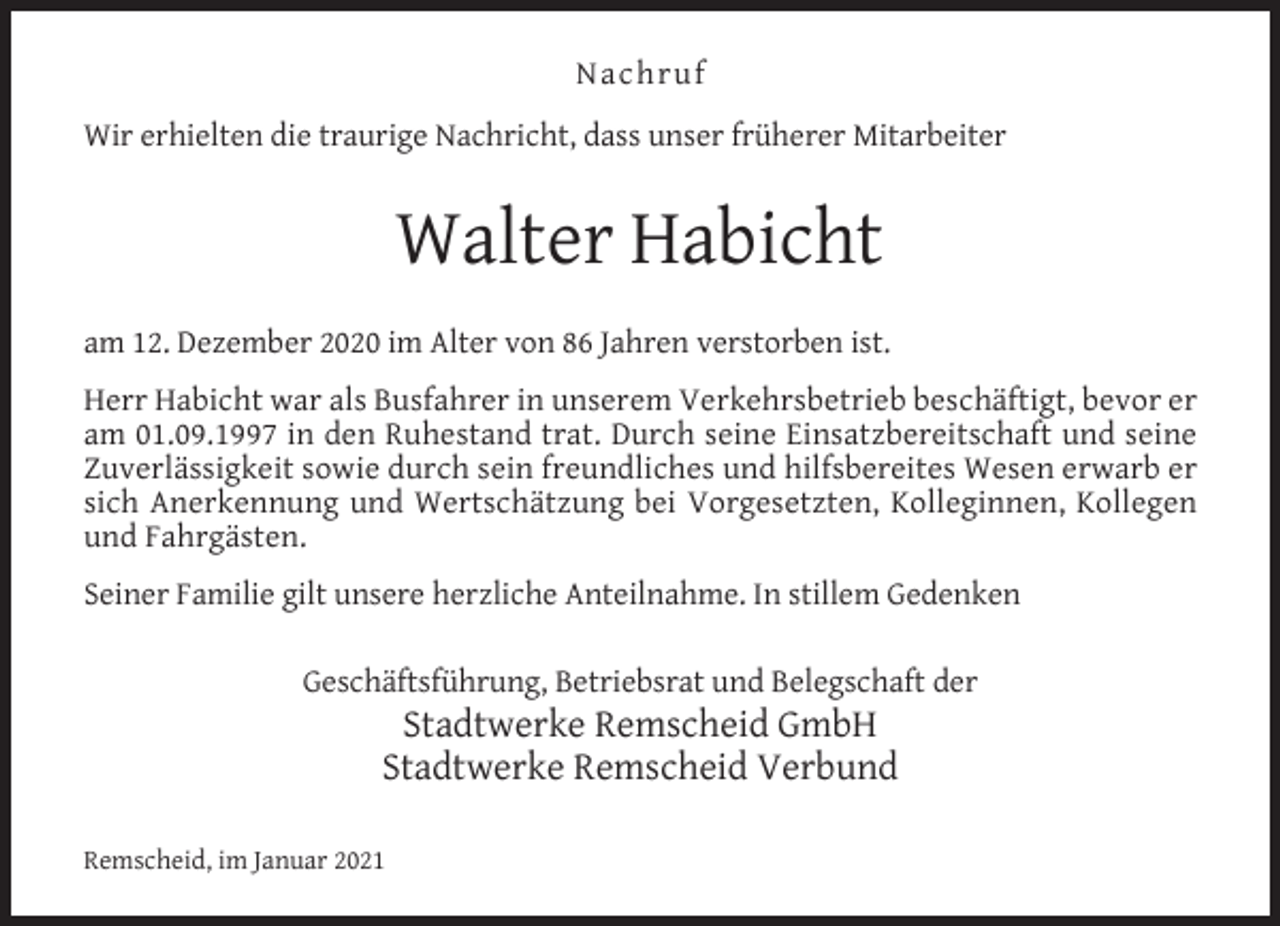 <p>Nachruf<br />Wir erhielten die traurige Nachricht, dass unser früherer Mitarbeiter</p><p>Walter Habicht<br />am 12. Dezember 2020 im Alter von 86 Jahren verstorben ist.<br />Herr Habicht war als Busfahrer in unserem Verkehrsbetrieb beschäftigt, bevor er<br />am 01.09.1997 in den Ruhestand trat. Durch seine Einsatzbereitschaft und seine<br />Zuverlässigkeit sowie durch sein freundliches und hilfsbereites Wesen erwarb er<br />sich Anerkennung und Wertschätzung bei Vorgesetzten, Kolleginnen, Kollegen<br />und Fahrgästen.<br />Seiner Familie gilt unsere herzliche Anteilnahme. In stillem Gedenken<br />Geschäftsführung, Betriebsrat und Belegschaft der</p><p>Stadtwerke Remscheid GmbH<br />Stadtwerke Remscheid Verbund</p><p>Remscheid, im Januar 2021</p>