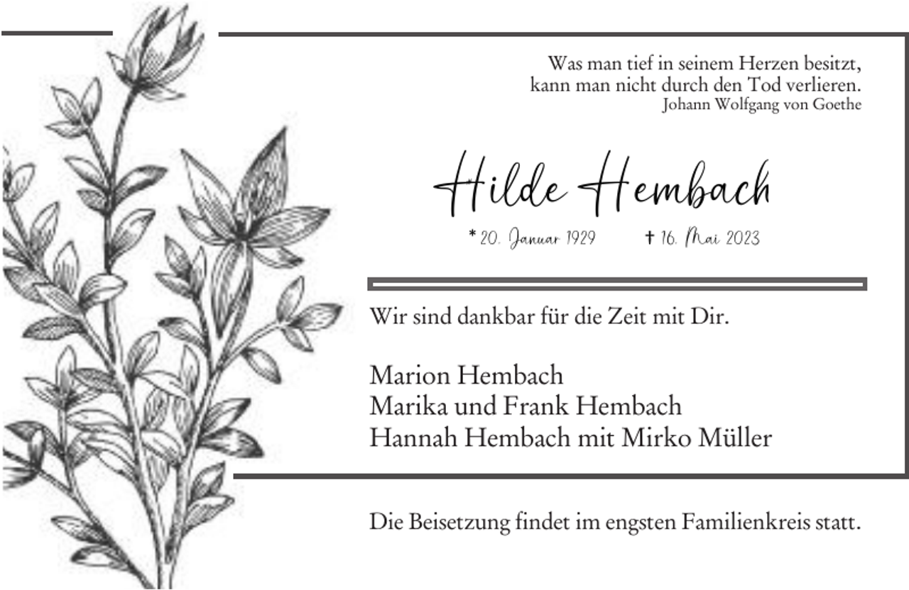 <p>Ϯ 16. Mai 2023<br />* 20. Januar 1929<br />Was man tief in seinem Herzen besitzt,<br />kann man nicht durch den Tod verlieren.</p><p>Johann Wolfgang von Goethe</p><p>Hilde<br />* Hembach<br />*</p><p>20. Januar 1929</p><p>† 16. Mai 2023</p><p>Wir sind dankbar für die Zeit mit Dir.</p><p>Marion Hembach<br />Marika und Frank Hembach<br />Hannah Hembach mit Mirko Müller</p><p>Hilde Hembach</p><p>Die Beisetzung findet im engsten Familienkreis statt.<br />* 20. Januar 1929</p><p>Ϯ 16. Mai 2023</p>