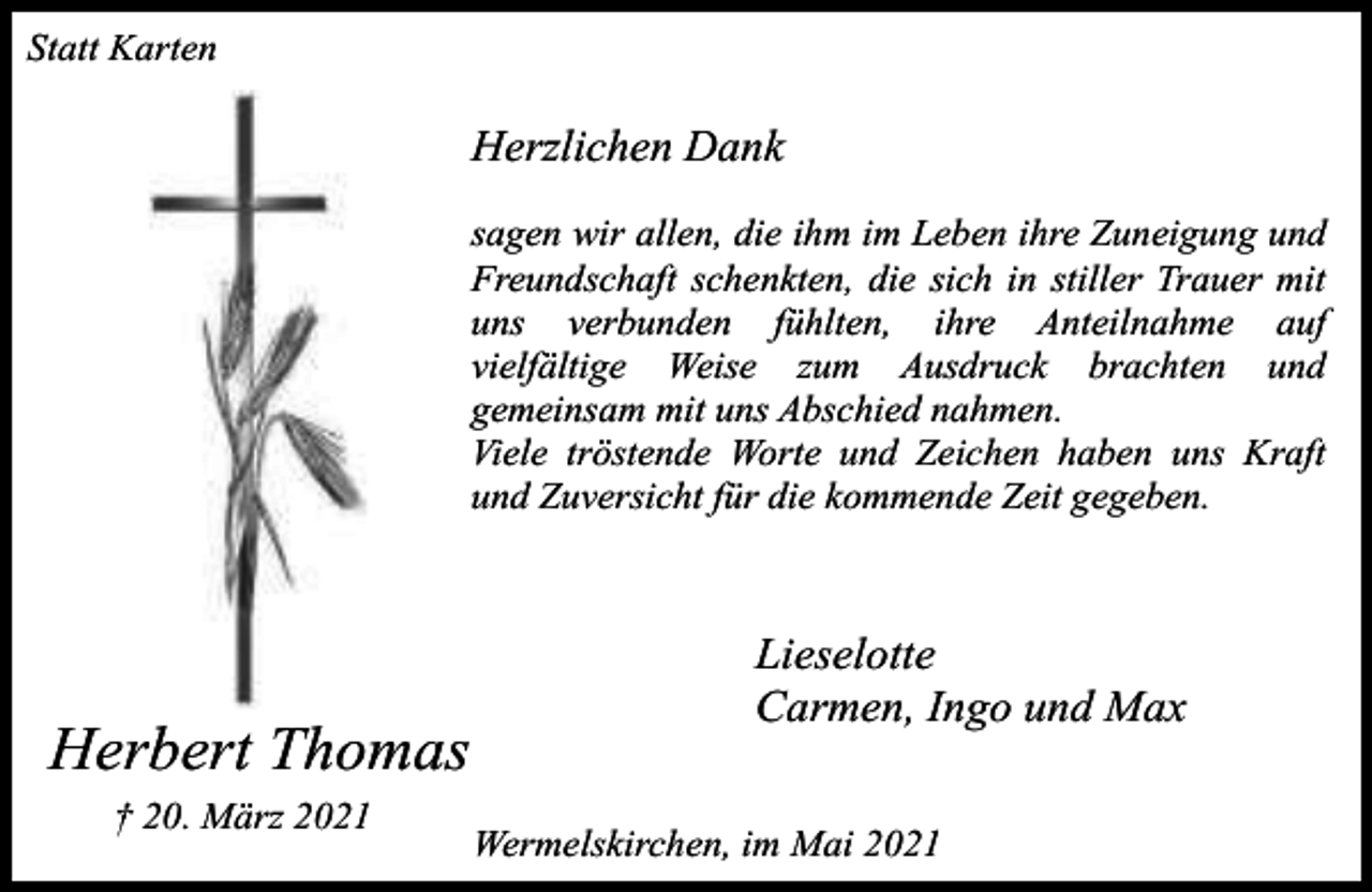 <p>Statt Karten</p><p>Herzlichen Dank<br />sagen wir allen, die ihm im Leben ihre Zuneigung und<br />Freundschaft schenkten, die sich in stiller Trauer mit<br />uns verbunden fühlten, ihre Anteilnahme auf<br />vielfältige Weise zum Ausdruck brachten und<br />gemeinsam mit uns Abschied nahmen.<br />Viele tröstende Worte und Zeichen haben uns Kraft<br />und Zuversicht für die kommende Zeit gegeben.</p><p>Herbert Thomas<br />† 20. März 2021</p><p>Lieselotte<br />Carmen, Ingo und Max<br />Wermelskirchen, im Mai 2021</p>