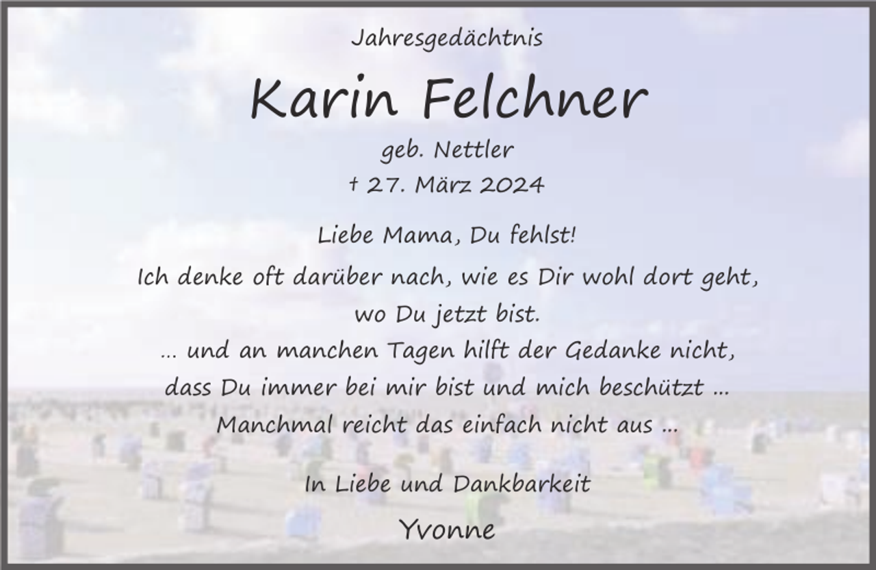 <p>Jahresgedächtnis</p><p>Karin Felchner<br />geb. Nettler<br />† 27. März 2024<br />Liebe Mama, Du fehlst!<br />Ich denke oft darüber nach, wie es Dir wohl dort geht,<br />wo Du jetzt bist.<br />… und an manchen Tagen hilft der Gedanke nicht,<br />dass Du immer bei mir bist und mich beschützt ...<br />Manchmal reicht das einfach nicht aus ...<br />In Liebe und Dankbarkeit</p><p>Yvonne</p>