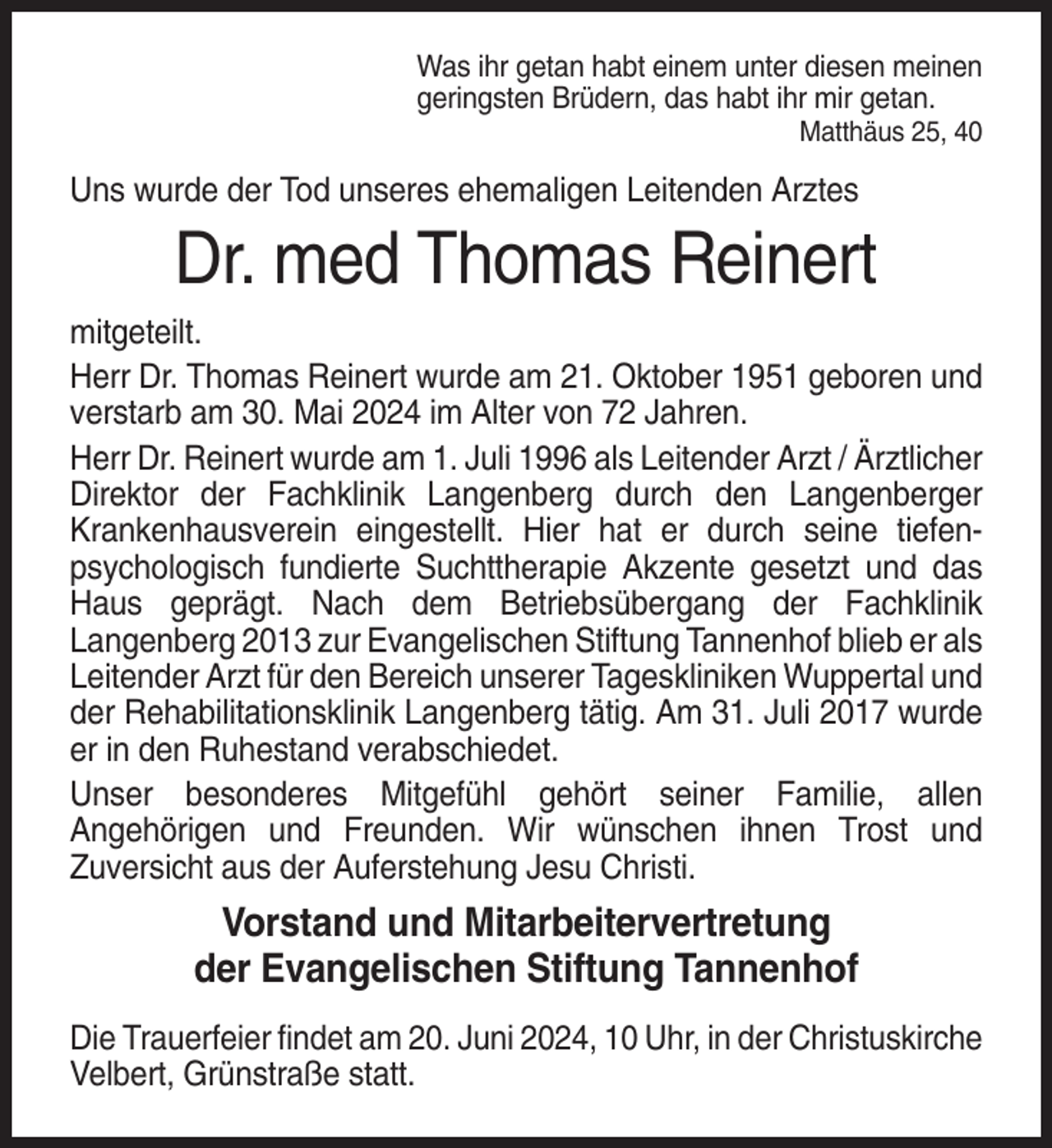 <p>Was ihr getan habt einem unter diesen meinen<br />geringsten Brüdern, das habt ihr mir getan.<br />Matthäus 25, 40</p><p>Uns wurde der Tod unseres ehemaligen Leitenden Arztes</p><p>Dr. med Thomas Reinert<br />mitgeteilt.<br />Herr Dr. Thomas Reinert wurde am 21. Oktober 1951 geboren und<br />verstarb am 30. Mai 2024 im Alter von 72 Jahren.<br />Herr Dr. Reinert wurde am 1. Juli 1996 als Leitender Arzt / Ärztlicher<br />Direktor der Fachklinik Langenberg durch den Langenberger<br />Krankenhausverein eingestellt. Hier hat er durch seine tiefenpsychologisch fundierte Suchttherapie Akzente gesetzt und das<br />Haus geprägt. Nach dem Betriebsübergang der Fachklinik<br />Langenberg 2013 zur Evangelischen Stiftung Tannenhof blieb er als<br />Leitender Arzt für den Bereich unserer Tageskliniken Wuppertal und<br />der Rehabilitationsklinik Langenberg tätig. Am 31. Juli 2017 wurde<br />er in den Ruhestand verabschiedet.<br />Unser besonderes Mitgefühl gehört seiner Familie, allen<br />Angehörigen und Freunden. Wir wünschen ihnen Trost und<br />Zuversicht aus der Auferstehung Jesu Christi.</p><p>Vorstand und Mitarbeitervertretung<br />der Evangelischen Stiftung Tannenhof<br />Die Trauerfeier findet am 20. Juni 2024, 10 Uhr, in der Christuskirche<br />Velbert, Grünstraße statt.</p>