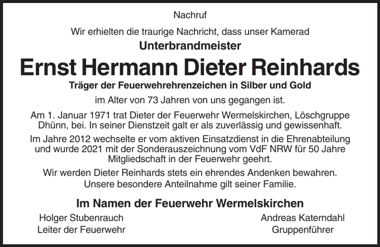 <p>Nachruf<br />Wir erhielten die traurige Nachricht, dass unser Kamerad</p><p>Unterbrandmeister</p><p>Ernst Hermann Dieter Reinhards<br />Träger der Feuerwehrehrenzeichen in Silber und Gold<br />im Alter von 73 Jahren von uns gegangen ist.<br />Am 1. Januar 1971 trat Dieter der Feuerwehr Wermelskirchen, Löschgruppe<br />Dhünn, bei. In seiner Dienstzeit galt er als zuverlässig und gewissenhaft.<br />Im Jahre 2012 wechselte er vom aktiven Einsatzdienst in die Ehrenabteilung<br />und wurde 2021 mit der Sonderauszeichnung vom VdF NRW für 50 Jahre<br />Mitgliedschaft in der Feuerwehr geehrt.<br />Wir werden Dieter Reinhards stets ein ehrendes Andenken bewahren.<br />Unsere besondere Anteilnahme gilt seiner Familie.</p><p>Im Namen der Feuerwehr Wermelskirchen<br />Holger Stubenrauch<br />Leiter der Feuerwehr</p><p>Andreas Katerndahl<br />Gruppenführer</p>