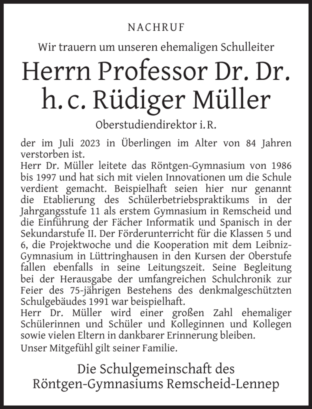 <p>N ACH RU F<br />Wir trauern um unseren ehemaligen Schulleiter</p><p>Herrn Professor Dr. Dr.<br />h. c. Rüdiger Müller<br />Oberstudiendirektor i. R.</p><p>der im Juli 2023 in Überlingen im Alter von 84 Jahren<br />verstorben ist.<br />Herr Dr. Müller leitete das Röntgen-Gymnasium von 1986<br />bis 1997 und hat sich mit vielen Innovationen um die Schule<br />verdient gemacht. Beispielhaft seien hier nur genannt<br />die Etablierung des Schülerbetriebspraktikums in der<br />Jahrgangsstufe 11 als erstem Gymnasium in Remscheid und<br />die Einführung der Fächer Informatik und Spanisch in der<br />Sekundarstufe II. Der Förderunterricht für die Klassen 5 und<br />6, die Projektwoche und die Kooperation mit dem LeibnizGymnasium in Lüttringhausen in den Kursen der Oberstufe<br />fallen ebenfalls in seine Leitungszeit. Seine Begleitung<br />bei der Herausgabe der umfangreichen Schulchronik zur<br />Feier des 75-jährigen Bestehens des denkmalgeschützten<br />Schulgebäudes 1991 war beispielhaft.<br />Herr Dr. Müller wird einer großen Zahl ehemaliger<br />Schülerinnen und Schüler und Kolleginnen und Kollegen<br />sowie vielen Eltern in dankbarer Erinnerung bleiben.<br />Unser Mitgefühl gilt seiner Familie.</p><p>Die Schulgemeinschaft des<br />Röntgen-Gymnasiums Remscheid-Lennep</p>