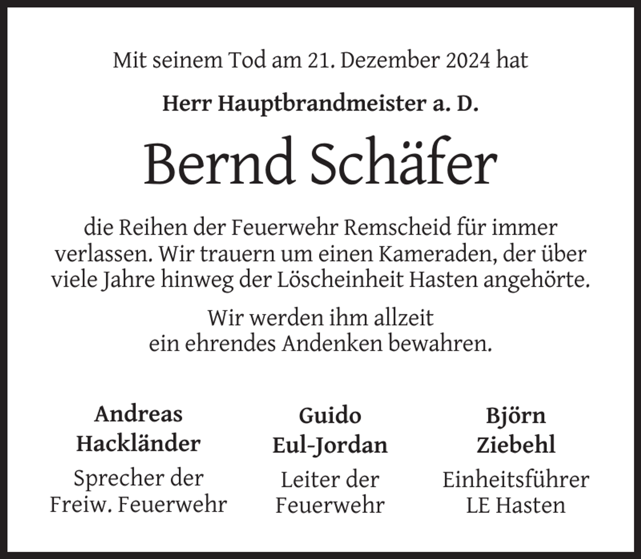 <p>Mit seinem Tod am 21. Dezember 2024 hat<br />Herr Hauptbrandmeister a. D.</p><p>Bernd Schäfer<br />die Reihen der Feuerwehr Remscheid für immer<br />verlassen. Wir trauern um einen Kameraden, der über<br />viele Jahre hinweg der Löscheinheit Hasten angehörte.<br />Wir werden ihm allzeit<br />ein ehrendes Andenken bewahren.<br />Andreas<br />Hackländer<br />Sprecher der<br />Freiw. Feuerwehr</p><p>Guido<br />Eul-Jordan<br />Leiter der<br />Feuerwehr</p><p>Björn<br />Ziebehl<br />Einheitsführer<br />LE Hasten</p>
