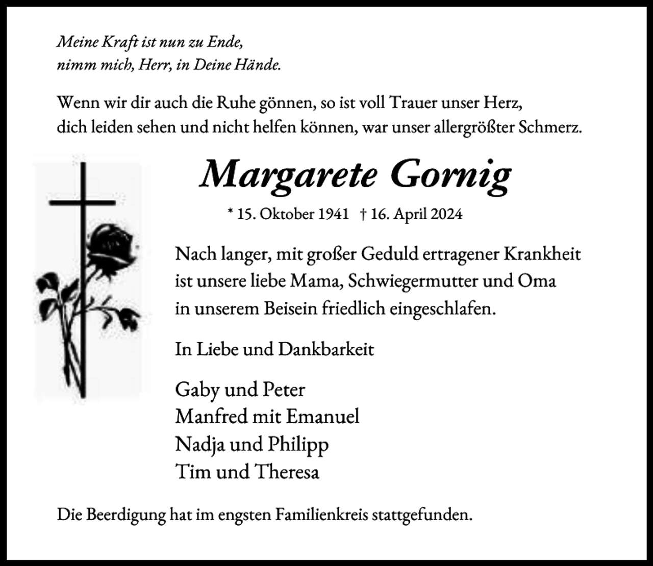 <p>Meine Kraft ist nun zu Ende,<br />nimm mich, Herr, in Deine Hände.</p><p>Wenn wir dir auch die Ruhe gönnen, so ist voll Trauer unser Herz,<br />dich leiden sehen und nicht hel en können, war unser allergrößter Schmerz.</p><p>Margarete Gornig<br />* 15. Oktober 1941 † 16. April 2024</p><p>Nach langer, mit großer Geduld ertragener Krankheit<br />ist unsere liebe Mama, Schwiegermutter und Oma<br />in unserem Beisein riedlich eingeschla en.<br />In Liebe und Dankbarkeit</p><p>Gaby und Peter<br />Man red mit Emanuel<br />Nadja und Philipp<br />Tim und Theresa<br />Die Beerdigung hat im engsten Familienkreis stattge unden.</p>