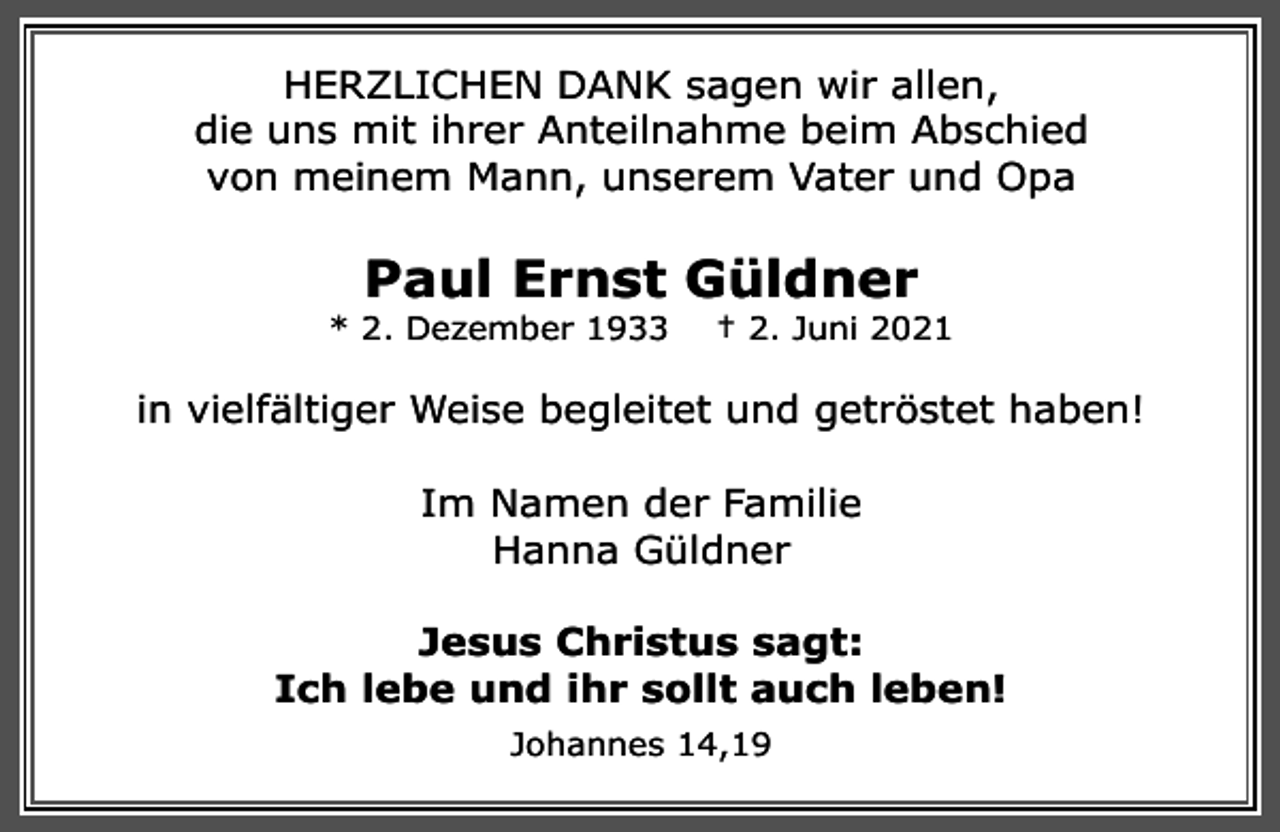 <p>HERZLICHEN DANK sagen wir allen,<br />die uns mit ihrer Anteilnahme beim Abschied<br />von meinem Mann, unserem Vater und Opa</p><p>Paul Ernst Güldner</p><p>* 2. Dezember 1933</p><p>† 2. Juni 2021</p><p>in vielfältiger Weise begleitet und getröstet haben!<br />Im Namen der Familie<br />Hanna Güldner<br />Jesus Christus sagt:<br />Ich lebe und ihr sollt auch leben!<br />Johannes 14,19</p>